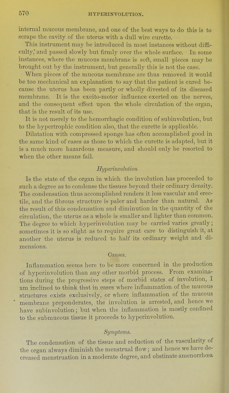 internal mucous membrane, and one of the best ways to do this is to scrape the cavity of the uterus with a dull wire curette. This instrument may be introduced in most instances without diffi- culty,' and passed slowly but firmly over the whole surface. In some instances, where the mucous membrane is soft, small pieces may be brought out by the instrument, but generally this is not the case. When pieces of the mucous membrane are thus removed it would be too mechanical an explanation to say that the patient is cured be- cause the uterus has been partly or wholly divested of its diseased membrane. It is the excito-motor influence exerted on the nerves, and the consequent effect upon the whole circulation of the organ, that is the result of its use. It is not merely to the hemorrhagic condition of subinvolution, but to the hypertrophic condition also, that the curette is applicable. Dilatation with compressed sponge has often accomplished good in the same kind of cases as those to which the curette is adapted, but it is a much more hazardous measure, and should only be resorted to when the other means fail. Hyperinvolution Is the state of the organ in which the involution has proceeded to such a degree as to condense the tissues beyond their ordinary density. The condensation thus accomplished renders it less vascular and erec- tile, and the fibrous structure is paler and harder than natural. As the result of this condensation and diminution in the quantity of the circulation, the uterus as a whole is smaller and lighter than common. The degree to which hyperinvolution may be carried varies greatly; sometimes it is so slight as to require great care to distinguish it, at another the uterus is reduced to half its ordinary weight and di- mensions. Causes. Inflammation seems here to be more concerned in the production of hyperinvolution than any other morbid process. From examina- tions during the progressive steps of morbid states of involution, I am inclined to think that in cases where inflammation of the mucous structures exists exclusively, or where inflammation of the mucous * membrane preponderates, the involution is arrested, and hence we have subinvolution; but when the inflammation is mostly confined to the submucous tissue it proceeds to hyperinvolution. Symptoms. The condensation of the tissue and reduction of the vascularity of the organ always diminish the menstrual flow; and hence we have de- creased menstruation in a moderate degree, and obstinate amcnorrhoea