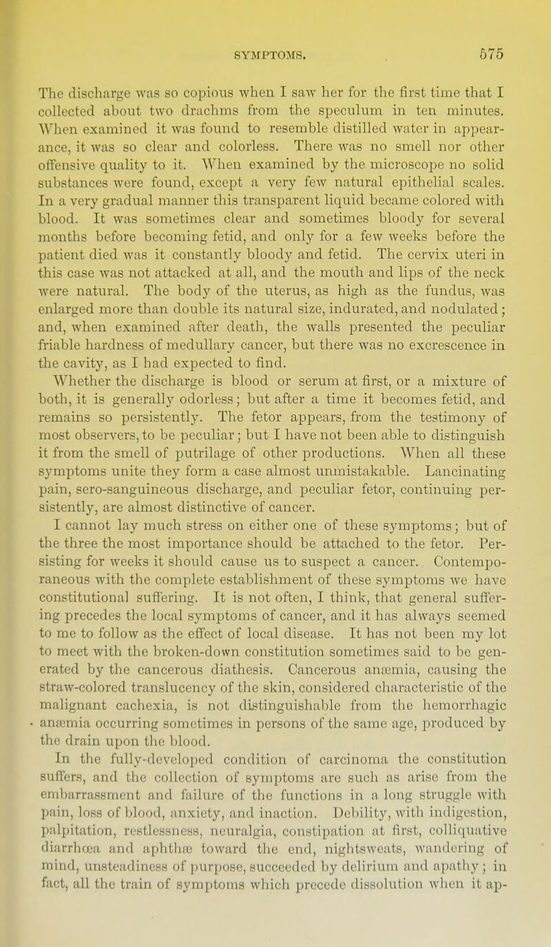 The discharge was so copious when I saw her for the first time that I collected ahout two drachms from the speculum in ten minutes. When examined it was found to resemble distilled water in appear- ance, it was so clear and colorless. There was no smell nor other offensive quality to it. When examined by the microscope no solid substances were found, except a very few natural epithelial scales. In a very gradual manner this transparent liquid became colored with blood. It was sometimes clear and sometimes bloody for several months before becoming fetid, and only for a few weeks before the patient died was it constantly bloody and fetid. The cervix uteri in this case was not attacked at all, and the mouth and lips of the neck were natural. The body of the uterus, as high as the fundus, was enlarged more than double its natural size, indurated, and nodulated; and, when examined after death, the walls presented the peculiar friable hardness of medullary cancer, but there was no excrescence in the cavity, as I had expected to find. Whether the discharge is blood or serum at first, or a mixture of both, it is generally odorless; but after a time it becomes fetid, and remains so persistently. The fetor appears, from the testimony of most observers, to be peculiar; but I have not been able to distinguish it from the smell of putrilage of other productions. AVhen all these symptoms unite they form a case almost unmistakable. Lancinating pain, sero-sanguineous discharge, and peculiar fetor, continuing per- sistently, are almost distinctive of cancer. I cannot lay much stress on either one of these symptoms; but of the three the most importance should be attached to the fetor. Per- sisting for weeks it should cause us to suspect a cancer. Contempo- raneous with the complete establishment of these symptoms we have constitutional suffering. It is not often, I think, that general suffer- ing precedes the local symptoms of cancer, and it has always seemed to me to follow as the effect of local disease. It has not been my lot to meet with the broken-down constitution sometimes said to be gen- erated by the cancerous diathesis. Cancerous anosmia, causing the straw-colored translucency of the skin, considered characteristic of the malignant cachexia, is not distinguishable from the hemorrhagic ansemia occurring sometimes in persons of the same age, produced by the drain upon the blood. In the fully-developed condition of carcinoma the constitution suffers, and the collection of symptoms are such as arise from the embarrassment and failure of the functions in along struggle with pain, loss of blood, anxiety, and inaction. Debility, with indigestion, palpitation, restlessness, neuralgia, constipation at first, colliquative diarrhoea and aphthse toward the end, nightsweats, wandering of mind, unsteadiness of purpose, succeeded by delirium and apathy; in fact, all the train of symptoms which precede dissolution when it ap-