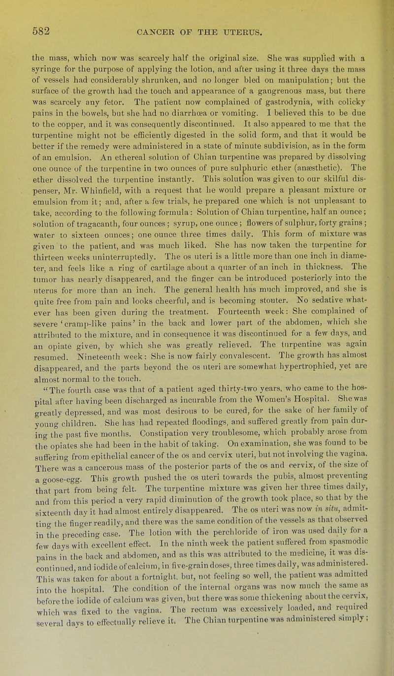 the mass, which now was scarcely half the original size. She was supplied with a syringe for the purpose of applying the lotion, and after using it three days the mass of vessels had considerably shrunken, and no longer bled on manipulation; but the surface of the growth had the touch and appearance of a gangrenous mass, but there was scarcely any fetor. The patient now complained of gastrodynia, with colicky pains in the bowels, but she had no diarrhoea or vomiting. I believed this to be due to the copper, and it was consequently discontinued. It also appeared to me that the turpentine might not be efficiently digested in the solid form, and that it would be better if the remedy were administered in a state of minute subdivision, as in the form of an emulsion. An ethereal solution of Chian turpentine was prepared by dissolving one ounce of the turpentine in two ounces of pure sulphuric ether (anaesthetic). The ether dissolved the turpentine instantly. This solution was given to our skilful dis- penser, Mr. Whinfield, with a request that he would prepare a pleasant mixture or emulsion from it; and, after a few trials, he prepared one which is not unpleasant to take, according to the following formula: Solution of Chian turpentine, half an ounce; solution of tragacanth, four ounces ; syrup, one ounce; flowers of sulphur, forty grains ; water to sixteen ounces; one ounce three times daily. This form of mixture was given to the patient, and was much liked. She has now taken the turpentine for thirteen weeks uninterruptedly. The os uteri is a little more than one inch in diame- ter, and feels like a ring of cartilage about a quarter of an inch in thickness. The tumor has nearly disappeared, and the finger can be introduced posteriorly into the uterus for more than an inch. The general health has much improved, and she is quite free from pain and looks cheerful, and is becoming stouter. No sedative what- ever has been given during the treatment. Fourteenth week: She complained of severe'cramp-like pains' in the back and lower part of the abdomen, which she attributed to the mixture, and in consequence it was discontinued for a few days, and an opiate given, by which she was greatly relieved. The turpentine was again resumed. Nineteenth week : She is now fairly convalescent. The growth has almost disappeared, and the parts beyond the os uteri are somewhat hypertrophied, yet are almost normal to the touch. The fourth case was that of a patient aged thirty-two years, who came to the hos- pital after having been discharged as incurable from the Women's Hospital. She was greatly depressed, and was most desirous to be cured, for the sake of her family of young children. She has had repeated floodings, and suffered greatly from pain dur- ing the past five months. Constipation very troublesome, which probably arose from the opiates she had been in the habit of taking. On examination, she was found to be suffering from epithelial cancer of the os and cervix uteri, but not involving the vagina. There was a cancerous mass of the posterior parts of the os and cervix, of the size of a goose-egg. This growth pushed the os uteri towards the pubis, almost preventing that part from being felt. The turpentine mixture was given her three times daily, and from this period a very rapid diminution of the growth took place, so that by the sixteenth day it had almost entirely disappeared. The os uteri was now in situ, admit- ting the finger readily, and there was the same condition of the vessels as that observed in the preceding case. The lotion with the perchloride of iron was used daily lor a few days with excellent effect. In the ninth week the patient suffered from spasmodic pains in the back and abdomen, and as this was attributed to the medicine, it was dis- continued, and iodide of calcium, in five-grain doses, three times daily, was administered. This was taken for about a fortnight, but, not feeling so well, the patient was admitted into the hospital. The condition of the internal organs was now much the same as before the iodide of calcium was given, but there was some thickening about the cervix, which was fixed to the vagina. The rectum was excessively Loaded, and required several days to effectually relieve it, The Chian turpentine was administered simply;