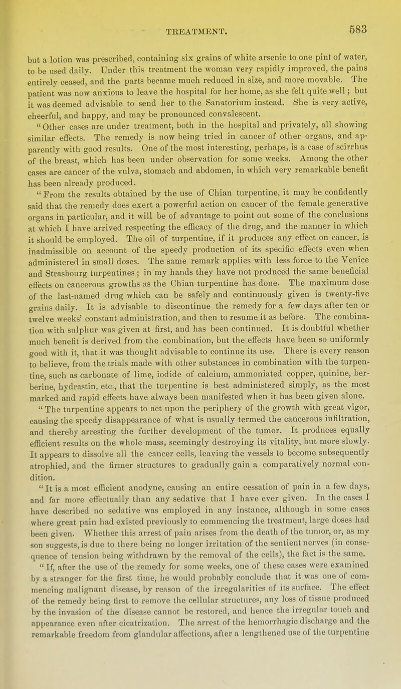 but a lotion was prescribed, containing six grains of white arsenic to one pint of water, to be used dailv. Under this treatment the woman very rapidly improved, the pains entirely ceased, and the parts became much reduced in size, and more movable. The patient was now anxious to leave the hospital for her home, as she felt quite well; but it was deemed advisable to send her to the Sanatorium instead. She is very active, cheerful, and happy, and may be pronounced convalescent. Other cases are under treatment, both in the hospital and privately, all showing similar effects. The remedy is now being tried in cancer of other organs, and ap- parently with good results. One of the most interesting, perhaps, is a case of scirrhns of the breast, which has been under observation for some weeks. Among the other cases are cancer of the vulva, stomach and abdomen, in which very remarkable benefit has been already produced.  From the results obtained by the use of Chian turpentine, it may be confidently said that the remedy does exert a powerful action on cancer of the female generative organs in particular, and it will be of advantage to point out some of the conclusions at which I have arrived respecting the efficacy of the drug, and the manner in which it should be employed. The oil of turpentine, if it produces any effect on cancer, is inadmissible on account of the speedy production of its specific effects even when administered in small doses. The same remark applies with less force to the Venice and Strasbourg turpentines ; in my hands they have not produced the same beneficial effects on cancerous growths as the Chian turpentine has done. The maximum dose of the last-named drug which can be safely and continuously given is twenty-five grains daily. It is advisable to discontinue the remedy for a few days after ten or twelve weeks' constant administration, and then to resume it as before. The combina- tion with sulphur was given at first, and has been continued. It is doubtful whether much benefit is derived from the combination, but the effects have been so uniformly good with it, that it was thought advisable to continue its use. There is every reason to believe, from the trials made with other substances in combination with the turpen- tine, such as carbonate of lime, iodide of calcium, ammoniated copper, quinine, ber- berine, hydrastin, etc, that the turpentine is best administered simply, as the most marked and rapid effects have always been manifested when it has been given alone.  The turpentine appears to act upon the periphery of the growth with great vigor, causing the speedy disappearance of what is usually termed the cancerous infiltration, and thereby arresting the further development of the tumor. It produces equally efficient results on the whole mass, seemingly destroying its vitality, but more slowly. It appears to dissolve all the cancer cells, leaving the vessels to become subsequently atrophied, and the firmer structures to gradually gain a comparatively normal con- dition.  It is a most efficient anodyne, causing an entire cessation of pain in a few days, and far more effectually than any sedative that I have ever given. In the cases I have described no sedative was employed in any instance, although in some cases where great pain had existed previously to commencing the treatment, large doses had been given. Whether this arrest of pain arises from the death of the tumor, or, as my son suggests, is due to there being no longer irritation of the sentient nerves (in conse- quence of tension being withdrawn by the removal of the cells), the fact is the same.  If, after the use of the remedy for some weeks, one of these cases were examined by a stranger for the first time, he would probably conclude that it was one of com- mencing malignant disease, by reason of the irregularities of its surface. The effect of the remedy being first to remove the cellular structures, any loss of tissue produced by the invasion of the disease cannot bo restored, and hence the irregular (ouch and appearance even after cicatrization. The arrest of the hemorrhagic discharge and the remarkable freedom from glandular affections, after a lengthened use of the turpentine