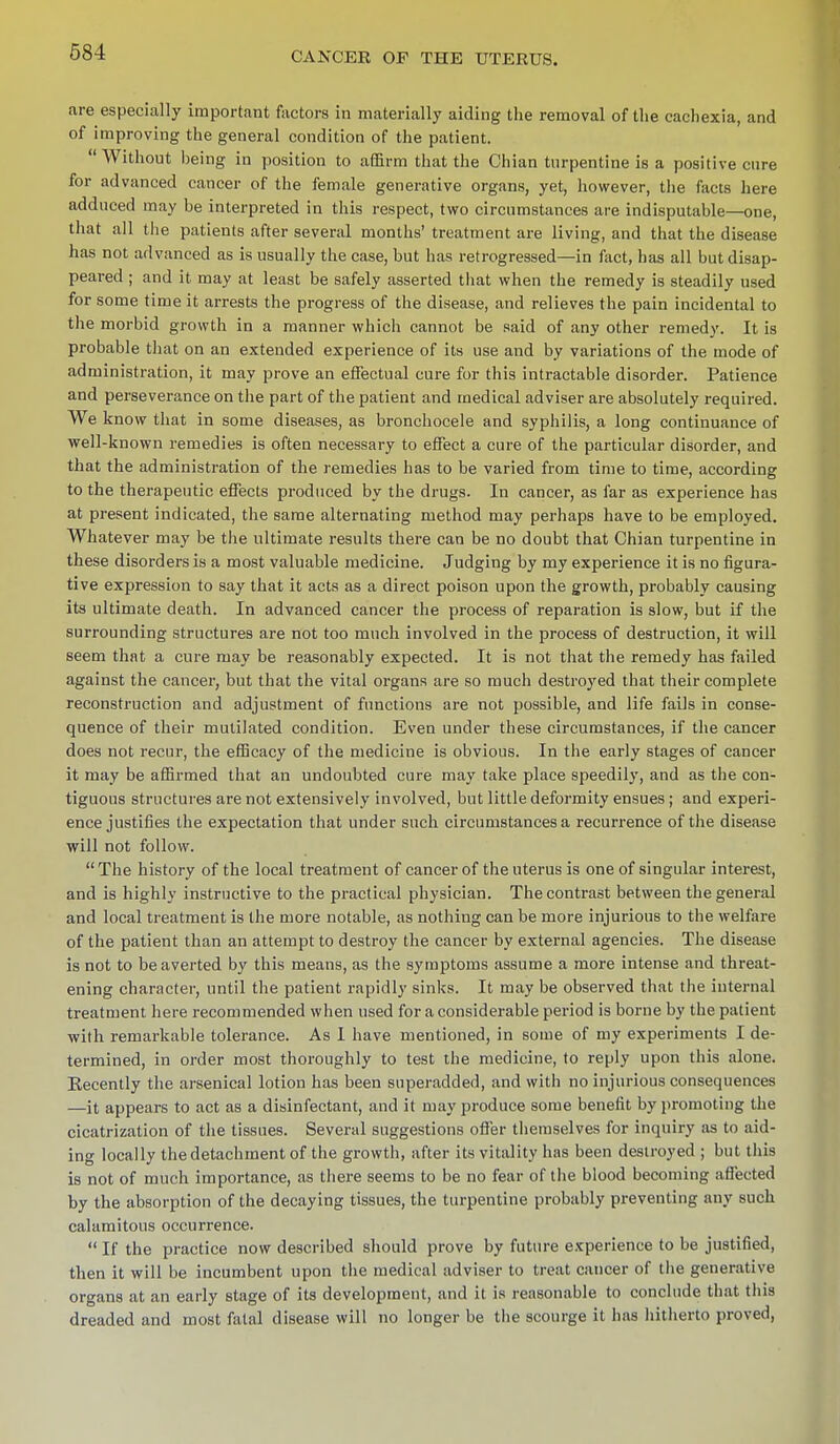 are especially important factors in materially aiding the removal of the cachexia, and of improving the general condition of the patient. Without being in position to affirm that the Chian turpentine is a positive cure for advanced cancer of the female generative organs, yet, however, the facts here adduced may be interpreted in this respect, two circumstances are indisputable—one, that all the patients after several months' treatment are living, and that the disease has not advanced as is usually the case, but has retrogressed—in fact, has all but disap- peared ; and it may at least be safely asserted that when the remedy is steadily used for some time it arrests the progress of the disease, and relieves the pain incidental to the morbid growth in a manner which cannot be said of any other remedy. It is probable that on an extended experience of its use and by variations of the mode of administration, it may prove an effectual cure for this intractable disorder. Patience and perseverance on the part of the patient and medical adviser are absolutely required. We know that in some diseases, as bronchocele and syphilis, a long continuance of well-known remedies is often necessary to effect a cure of the particular disorder, and that the administration of the remedies has to be varied from time to time, according to the therapeutic effects produced by the drugs. In cancer, as far as experience has at present indicated, the same alternating method may perhaps have to be employed. Whatever may be the ultimate results there can be no doubt that Chian turpentine in these disorders is a most valuable medicine. Judging by my experience it is no figura- tive expression to say that it acts as a direct poison upon the growth, probably causing its ultimate death. In advanced cancer the process of reparation is slow, but if the surrounding structures are not too much involved in the process of destruction, it will seem that a cure may be reasonably expected. It is not that the remedy has failed against the cancer, but that the vital organs are so much destroyed that their complete reconstruction and adjustment of functions are not possible, and life fails in conse- quence of their mutilated condition. Even under these circumstances, if the cancer does not recur, the efficacy of the medicine is obvious. In the early stages of cancer it may be affirmed that an undoubted cure may take place speedily, and as the con- tiguous structures are not extensively involved, but little deformity ensues ; and experi- ence justifies the expectation that under such circumstances a recurrence of the disease will not follow. The history of the local treatment of cancer of the uterus is one of singular interest, and is highly instructive to the practical physician. The contrast between the general and local treatment is the more notable, as nothing can be more injurious to the welfare of the patient than an attempt to destroy the cancer by external agencies. The disease is not to be averted by this means, as the symptoms assume a more intense and threat- ening character, until the patient rapidly sinks. It may be observed that the internal treatment here recommended when used for a considerable period is borne by the patient with remarkable tolerance. As I have mentioned, in some of my experiments I de- termined, in order most thoroughly to test the medicine, to reply upon this alone. Eecently the arsenical lotion has been superadded, and with no injurious consequences —it appears to act as a disinfectant, and it may produce some benefit by promoting the cicatrization of the tissues. Several suggestions offer themselves for inquiry as to aid- ing locally the detachment of the growth, after its vitality has been destroyed ; but this is not of much importance, as there seems to be no fear of the blood becoming affected by the absorption of the decaying tissues, the turpentine probably preventing any such calamitous occurrence.  If the practice now described should prove by future experience to be justified, then it will be incumbent upon the medical adviser to treat cancer of the generative organs at an early stage of its development, and it is reasonable to conclude that this dreaded and most fatal disease will no longer be the scourge it has hitherto proved,