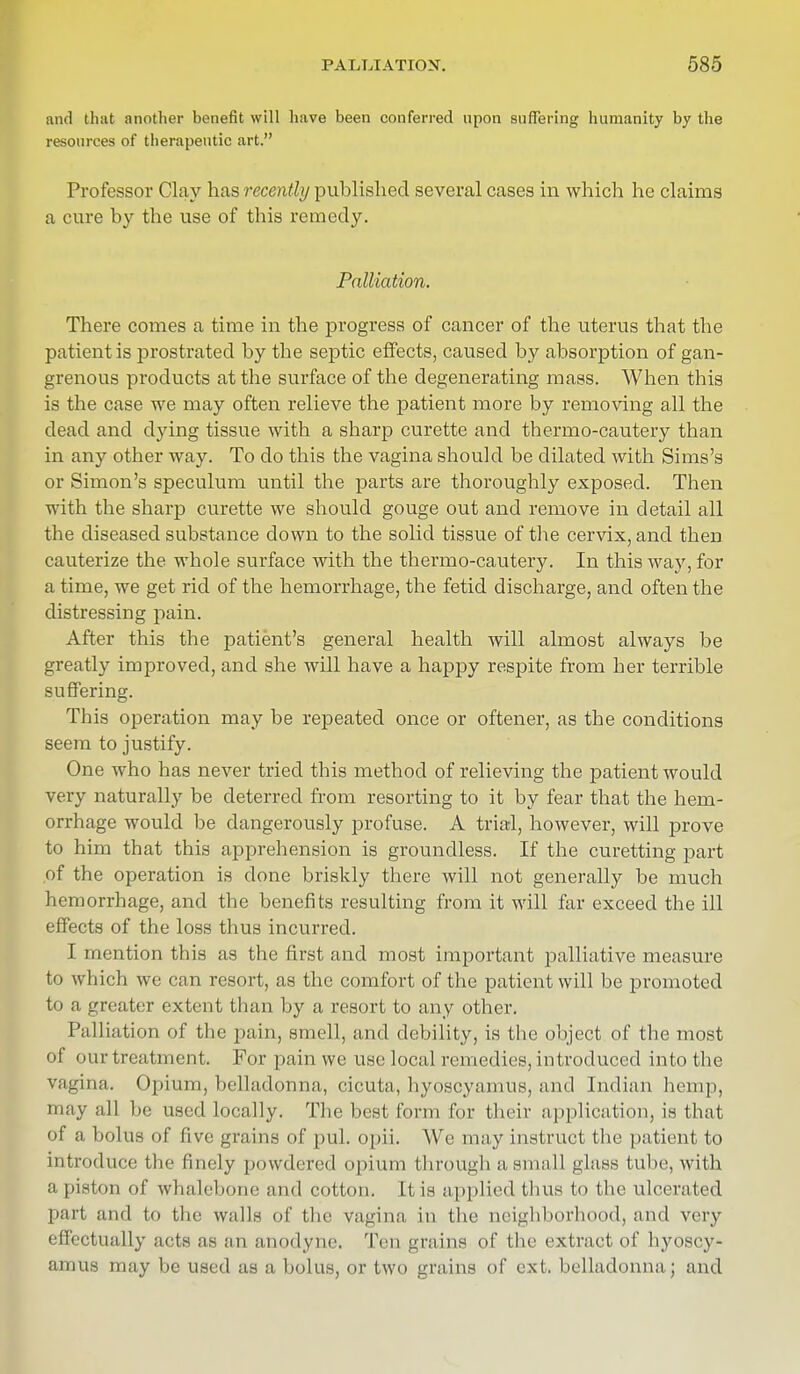 and that another benefit will have been conferred upon suffering humanity by the resources of therapeutic art. Professor Clay has recently published several cases in which he claims a cure by the use of this remedy. Palliation. There comes a time in the progress of cancer of the uterus that the patient is prostrated by the septic effects, caused by absorption of gan- grenous products at the surface of the degenerating mass. When this is the case we may often relieve the patient more by removing all the dead and dying tissue with a sharp curette and thermo-cautery than in any other way. To do this the vagina should be dilated with Sims's or Simon's speculum until the parts are thoroughly exposed. Then with the sharp curette we should gouge out and remove in detail all the diseased substance down to the solid tissue of the cervix, and then cauterize the whole surface with the thermo-cautery. In this way, for a time, we get rid of the hemorrhage, the fetid discharge, and often the distressing pain. After this the patient's general health will almost always be greatly improved, and she will have a happy respite from her terrible suffering. This operation may be repeated once or oftener, as the conditions seem to justify. One who has never tried this method of relieving the patient would very naturally be deterred from resorting to it by fear that the hem- orrhage would be dangerously profuse. A trial, however, will prove to him that this apprehension is groundless. If the curetting part of the operation is done briskly there will not generally be much hemorrhage, and the benefits resulting from it will far exceed the ill effects of the loss thus incurred. I mention this as the first and most important palliative measure to which we can resort, as the comfort of the patient will be promoted to a greater extent than by a resort to any other. Palliation of the pain, smell, and debility, is the object of the most of our treatment. For pain we use local remedies, introduced into the vagina. Opium, belladonna, cicuta, hyoscyamus, and Indian hemp, may all be used locally. The best form for their application, is that of a bolus of five grains of pul. opii. We may instruct the patient to introduce the finely powdered opium through a small glass tube, with a piston of whalebone and cotton. It is applied thus to the ulcerated part and to the walls of the vagina in the neighborhood, and very effectually acts as an anodyne. Ten grains of the extract of hyoscy- auras may be used as a bolus, or two grains of ext. belladonna ; and