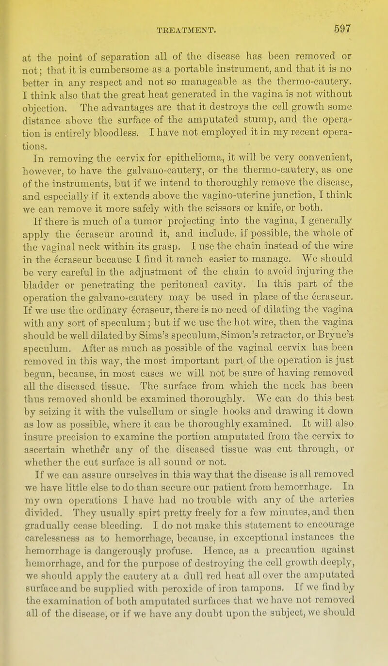 at the point of separation all of the disease has been removed or not; that it is cumbersome as a portable instrument, and that it is no better in any respect and not so manageable as the thermo-cautery. I think also that the great heat generated in the vagina is not without objection. The advantages are that it destroys the cell growth some distance above the surface of the amputated stump, and the opera- tion is entirely bloodless. I have not employed it in my recent opera- tions. In removing the cervix for epithelioma, it will be very convenient, however, to have the galvano-cautery, or the thermo-cautery, as one of the instruments, but if we intend to thoroughly remove the disease, and especially if it extends above the vagino-uterine junction, I think we can remove it more safely with the scissors or knife, or both. If there is much of a tumor projecting into the vagina, I generally apply the ecraseur around it, and include, if possible, the whole of the vaginal neck within its grasp. I use the chain instead of the wire in the ecraseur because I find it much easier to manage. We should be very careful in the adjustment of the chain to avoid injuring the bladder or penetrating the peritoneal cavity. In this part of the operation the galvano-cautery may be used in place of the ecraseur. If we use the ordinary ecraseur, there is no need of dilating the vagina with any sort of speculum; but if we use the hot wire, then the vagina should be well dilated by Sims's speculum, Simon's retractor, or Bryne's speculum. After as much as possible of the vaginal cervix has been removed in this way, the most important part of the operation is just begun, because, in most cases we will not be sure of having removed all the diseased tissue. The surface from which the neck has been thus removed should be examined thoroughly. We can do this best by seizing it with the vulsellum or single hooks and drawing it down as low as possible, where it can be thoroughly examined. It will also insure precision to examine the portion amputated from the cervix to ascertain whether any of the diseased tissue was cut through, or whether the cut surface is all sound or not. If we can assure ourselves in this way that the disease is all removed we have little else to do than secure our patient from hemorrhage. In my own operations I have had no trouble with any of the arteries divided. They usually spirt pretty freely for a few minutes, and then gradually cease bleeding. I do not make this statement to encourage carelessness as to hemorrhage, because, in exceptional instances the hemorrhage is dangerously profuse. Hence, as a precaution against hemorrhage, and for the purpose of destroying the cell growth deeply, we should apply the cautery at a dull red heat all over the amputated surface and be supplied with peroxide of iron tampons. If we find by the examination of both amputated surfaces that we have not removed all of the disease, or if we have any doubt upon the subjective should