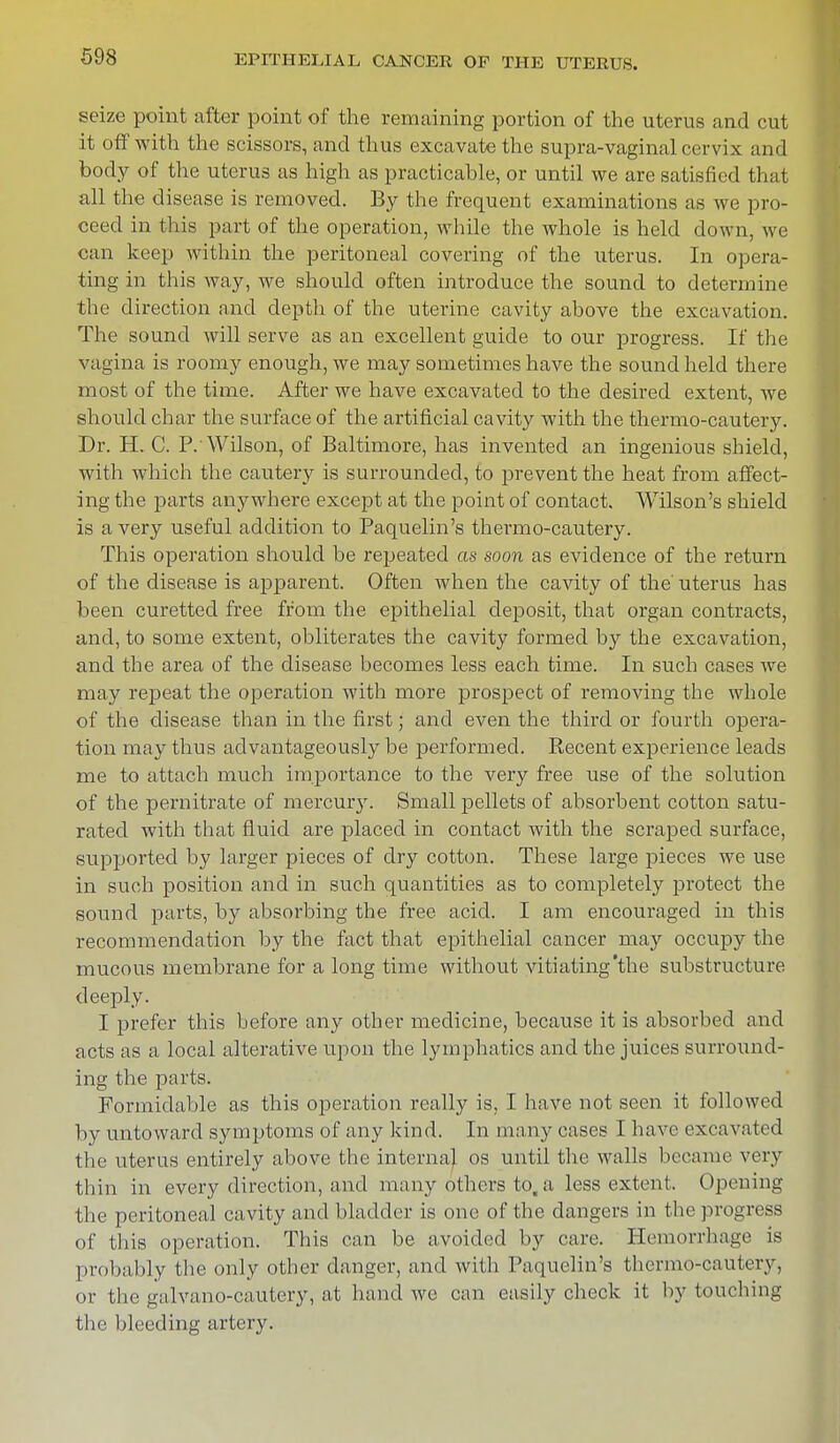 seize point after point of the remaining portion of the uterus and cut it off with the scissors, and thus excavate the supra-vaginal cervix and body of the uterus as high as practicable, or until we are satisfied that all the disease is removed. By the frequent examinations as we pro- ceed in this part of the operation, while the whole is held down, wo can keep within the peritoneal covering of the uterus. In opera- ting in this way, we should often introduce the sound to determine the direction and depth of the uterine cavity above the excavation. The sound will serve as an excellent guide to our progress. If the vagina is roomy enough, we may sometimes have the sound held there most of the time. After we have excavated to the desired extent, we should char the surface of the artificial cavity with the thermo-cautery. Dr. H. C. P.'Wilson, of Baltimore, has invented an ingenious shield, with which the cautery is surrounded, to prevent the heat from affect- ing the parts anywhere except at the point of contact, Wilson's shield is a very useful addition to Paquelin's thermo-cautery. This operation should be repeated as soon as evidence of the return of the disease is apparent. Often when the cavity of the' uterus has been curetted free from the epithelial deposit, that organ contracts, and, to some extent, obliterates the cavity formed by the excavation, and the area of the disease becomes less each time. In such cases we may repeat the operation with more prospect of removing the whole of the disease than in the first; and even the third or fourth opera- tion may thus advantageously be performed. Recent experience leads me to attach much importance to the very free use of the solution of the pernitrate of mercury. Small pellets of absorbent cotton satu- rated with that fluid are placed in contact with the scraped surface, supported by larger pieces of dry cotton. These large pieces we use in such position and in such quantities as to completely protect the sound parts, by absorbing the free acicl. I am encouraged in this recommendation by the fact that epithelial cancer may occupy the mucous membrane for a long time without vitiating'the substructure deeply. I prefer this before any other medicine, because it is absorbed and acts as a local alterative upon the lymphatics and the juices surround- ing the parts. Formidable as this operation really is, I have not seen it followed by untoward symptoms of any kind. In many cases I have excavated the uterus entirely above the interna} os until the walls became very thin in every direction, and many others to. a less extent. Opening the peritoneal cavity and bladder is one of the dangers in the progress of this operation. This can be avoided by care. Hemorrhage is probably the only other danger, and with Paquelin's thermo-cautery, or the galvano-cautery, at hand we can easily check it by touching the bleeding artery.