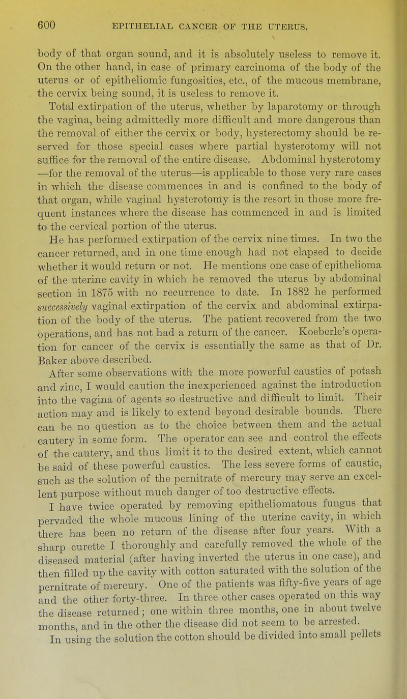 body of that organ sound, and it is absolutely useless to remove it. On the other hand, in case of primary carcinoma of the body of the uterus or of epitheliomic fungosities, etc., of the mucous membrane, the cervix being sound, it is useless to remove it. Total extirpation of the uterus, whether by laparotomy or through the vagina, being admittedly more difficult and more dangerous than the removal of either the cervix or body, hysterectomy should be re- served for those special cases where partial hysterotomy will not suffice for the removal of the entire disease. Abdominal hysterotomy —for the removal of the uterus—is applicable to those very rare cases in which the disease commences in and is confined to the body of that organ, while vaginal hysterotomy is the resort in those more fre- quent instances where the disease has commenced in and is limited to the cervical portion of the uterus. He has performed extirpation of the cervix nine times. In two the cancer returned, and in one time enough had not elapsed to decide whether it would return or not. He mentions one case of epithelioma of the uterine cavity in which he removed the uterus by abdominal section in 1875 with no recurrence to date. In 1882 he performed successively vaginal extirpation of the cervix and abdominal extirpa- tion of the body of the uterus. The patient recovered from the two operations, and has not had a return of the cancer. Koeberle's opera- tion for cancer of the cervix is essentially the same as that of Dr. Baker above described. After some observations with the more powerful caustics of potash and zinc, I would caution the inexperienced against the introduction into the vagina of agents so destructive and difficult to limit. Their action may and is likely to extend beyond desirable bounds. There can be no question as to the choice between them and the actual cautery in some form. The operator can see and control the effects of the cautery, and thus limit it to the desired extent, which cannot be said of these powerful caustics. The less severe forms of caustic, such as the solution of the pernitrate of mercury may serve an excel- lent purpose without much danger of too destructive effects. I have twice operated by removing epitheliomatous fungus that pervaded the whole mucous lining of the uterine cavity, in which there has been no return of the disease after four years. With a sharp curette I thoroughly and carefully removed the whole of the diseased material (after having inverted the uterus in one case), and then filled up the cavity with cotton saturated with the solution of the pernitrate of mercury.' One of the patients was fifty-five years of age and the other forty-three. In three other cases operated on this way the disease returned; one within three months, one in about twelve months, and in the other the disease did not seem to be arrested. In usin<* the solution the cotton should be divided into small pellets