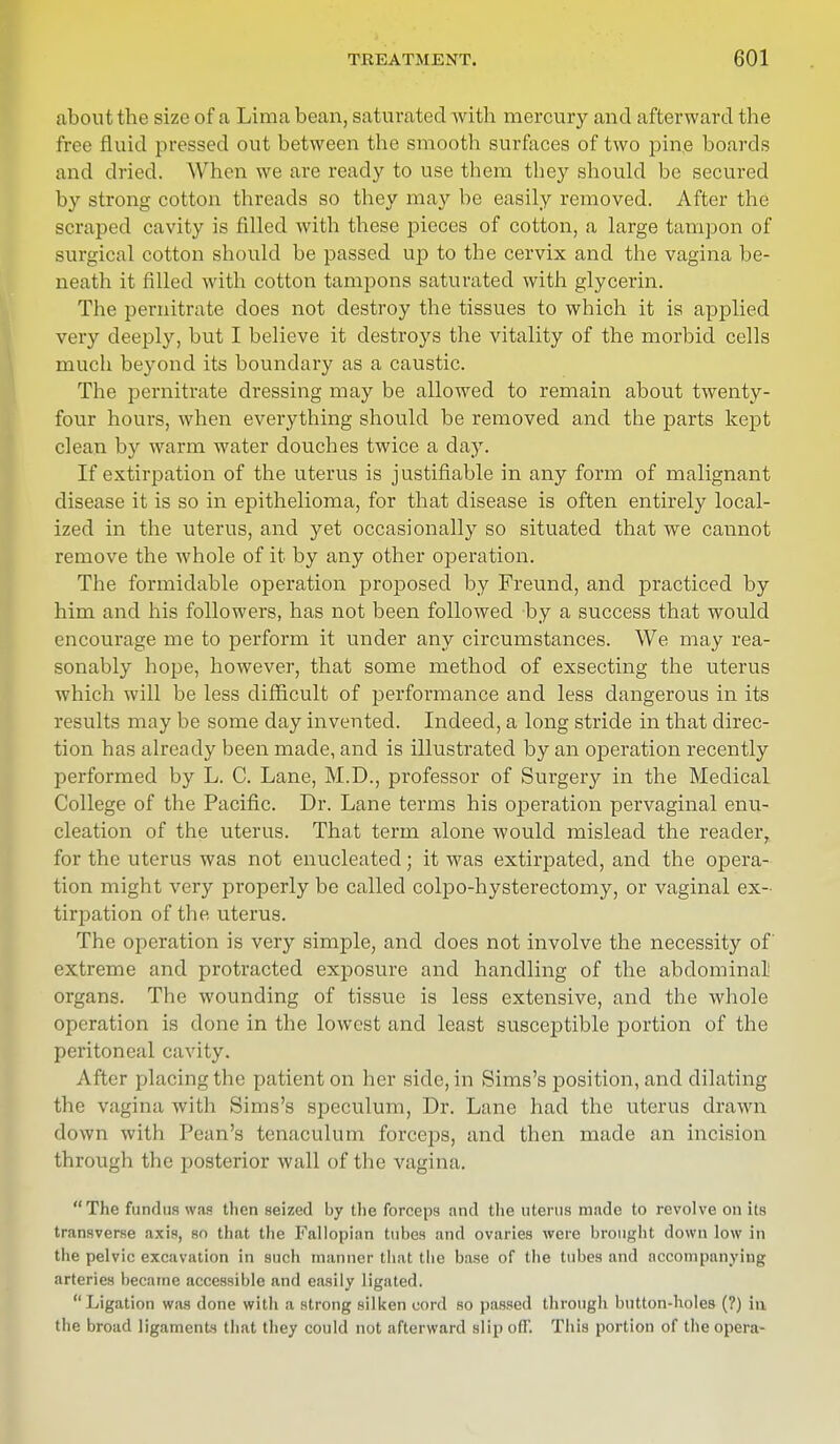 about the size of a Lima bean, saturated with mercury and afterward the free Quid pressed out between the smooth surfaces of two pine boards and dried. When we are ready to use them they should be secured by strong cotton threads so they may be easily removed. After the scraped cavity is filled with these pieces of cotton, a large tampon of surgical cotton should be passed up to the cervix and the vagina be- neath it filled with cotton tampons saturated with glycerin. The pernitrate does not destroy the tissues to which it is applied very deeply, but I believe it destroys the vitality of the morbid cells much beyond its boundary as a caustic. The pernitrate dressing may be allowed to remain about twenty- four hours, when everything should be removed and the parts kept clean by warm water douches twice a day. If extirpation of the uterus is justifiable in any form of malignant disease it is so in epithelioma, for that disease is often entirely local- ized in the uterus, and yet occasionally so situated that we cannot remove the whole of it by any other operation. The formidable operation proposed by Freund, and practiced by him and his followers, has not been followed by a success that would encourage me to perform it under any circumstances. We may rea- sonably hope, however, that some method of exsecting the uterus which will be less difficult of performance and less dangerous in its results may be some day invented. Indeed, a long stride in that direc- tion has already been made, and is illustrated by an operation recently performed by L. C. Lane, M.D., professor of Surgery in the Medical College of the Pacific. Dr. Lane terms his operation pervaginal enu- cleation of the uterus. That term alone would mislead the readerr for the uterus was not enucleated; it was extirpated, and the opera- tion might very properly be called colpo-hysterectomy, or vaginal ex- tirpation of the uterus. The operation is very simple, and does not involve the necessity of extreme and protracted exposure and handling of the abdominal organs. The wounding of tissue is less extensive, and the whole operation is done in the lowest and least susceptible portion of the peritoneal cavity. After placing the patient on her side, in Sims's position, and dilating the vagina with Sims's speculum, Dr. Lane had the uterus drawn down with Pean's tenaculum forceps, and then made an incision through the posterior wall of the vagina. The fundus was then seized by the forceps and the uterus made to revolve on i(s transverse axis, so that the Fallopian tubes and ovaries were brought down low in the pelvic excavation in such manner that the base of the tubes and accompanying arteries became accessible and easily ligated. Ligation was done witli a strong silken cord so passed through button-holes (?) in the broad ligaments that they could not afterward slip off. This portion of the opera-