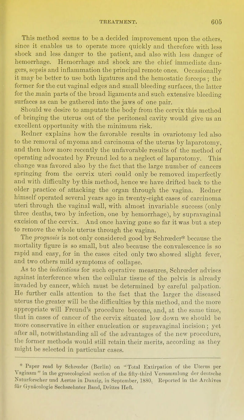 This method seems to be a decided improvement upon the others, since it enables us to operate more quickly and therefore Avith less shock and less danger to the patient, and also with less danger of hemorrhage. Hemorrhage and shock are the chief immediate dan- gers, sepsis and inflammation the principal remote ones. Occasionally it may be better to use both ligatures and the hemostatic forceps ; the former for the cut vaginal edges and small bleeding surfaces, the latter for the main parts of the broad ligaments and such extensive bleeding surfaces as can be gathered into the jaws of one pair. Should we desire to amputate the body from the cervix this method of bringing the uterus out of the peritoneal cavity would give us an excellent opportunity with the minimum risk. Redner explains how the favorable results in ovariotomy led also to the removal of myoma and carcinoma of the uterus by laparotomy, and then how more recently the unfavorable results of the method of operating advocated by Freuncl led to a neglect of laparotomy. This change was favored also by the fact that the large number of cancers springing from the cervix uteri could only be removed imperfectly and with difficulty by this method, hence we have drifted back to the older practice of attacking the organ through the vagina. Redner himself operated several years ago in twenty-eight cases of carcinoma uteri through the vaginal wall, with almost invariable success (only three deaths, two by infection, one by hemorrhage), by supravaginal excision of the cervix. And once having gone so far it was but a step to remove the whole uterus through the vagina. The prognosis is not only considered good by Schrceder* because the mortality figure is so small, but also because the convalescence is so rapid and easy, for in the cases cited only two showed slight fever, and two others mild symptoms of collapse. As to the indications for such operative measures, Schrceder advises against interference when the cellular tissue of the pelvis is already invaded by cancer, which must be determined by careful palpation. He further calls attention to the fact that the larger the diseased uterus the greater will be the difficulties by this method, and the more appropriate will Freund's procedure become, and, at the same time, that in cases of cancer of the cervix situated low down we should be more conservative in either enucleation or supravaginal incision; yet after all, notwithstanding all of the advantages of the new procedure, the former methods would still retain their merits, according as they might be selected in particular cases. * Paper read by Schroeder (Berlin) on Total Extirpation of the Uterus per Vaginam  in the gynecological section of the fifty-third Versaminliing der deutsche Naturforscher nnd Aertze in Danzig, in September, 1880. Reported in the Archives fur Oyniicologie Sechszehnter Rand, Drittes Heft.