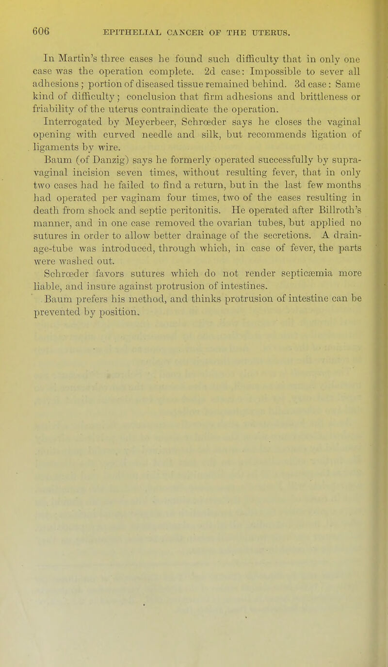 In Martin's three cases he found such difficulty that in only one case was the operation complete. 2d case: Impossible to sever all adhesions; portion of diseased tissue remained behind. 3d case: Same kind of difficulty; conclusion that firm adhesions and brittleness or friability of the uterus contraindicate the operation. Interrogated by Meyerbeer, Schrceder says he closes the vaginal opening with curved needle and silk, but recommends ligation of ligaments by wire. Baum (of Danzig) says he formerly operated successfully by supra- vaginal incision seven times, without resulting fever, that in only two cases had he failed to find a return, but in the last few months had operated per vaginam four times, two of the eases resulting in death from shock and septic peritonitis. He operated after Billroth's manner, and in one case removed the ovarian tubes, but applied no sutures in order to allow better drainage of the secretions. A drain- age-tube was introduced, through which, in case of fever, the parts were washed out. Schrceder favors sutures which do not render septicaemia more liable, and insure against protrusion of intestines. . Baum prefers his method, and thinks protrusion of intestine can be prevented by position.