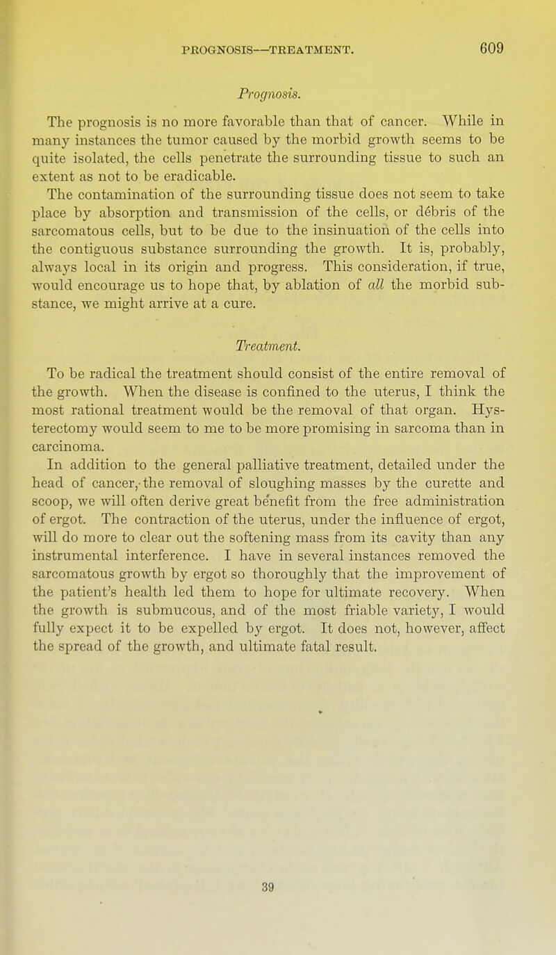 Prognosis. The prognosis is no more favorable than that of cancer. While in many instances the tumor caused by the morbid growth seems to be quite isolated, the cells penetrate the surrounding tissue to such an extent as not to be eradicable. The contamination of the surrounding tissue does not seem to take place by absorption and transmission of the cells, or debris of the sarcomatous cells, but to be due to the insinuation of the cells into the contiguous substance surrounding the growth. It is, probably, always local in its origin and progress. This consideration, if true, would encourage us to hope that, by ablation of all the morbid sub- stance, we might arrive at a cure. Treatment. To be radical the treatment should consist of the entire removal of the growth. When the disease is confined to the uterus, I think the most rational treatment would be the removal of that organ. Hys- terectomy would seem to me to be more promising in sarcoma than in carcinoma. In addition to the general palliative treatment, detailed under the head of cancer,-the removal of sloughing masses by the curette and scoop, we will often derive great benefit from the free administration of ergot. The contraction of the uterus, under the influence of ergot, will do more to clear out the softening mass from its cavity than any instrumental interference. I have in several instances removed the sarcomatous growth by ergot so thoroughly that the improvement of the patient's health led them to hope for ultimate recovery. When the growth is submucous, and of the most friable variet}', I would fully expect it to be expelled by ergot. It does not, however, affect the spread of the growth, and ultimate fatal result. 39