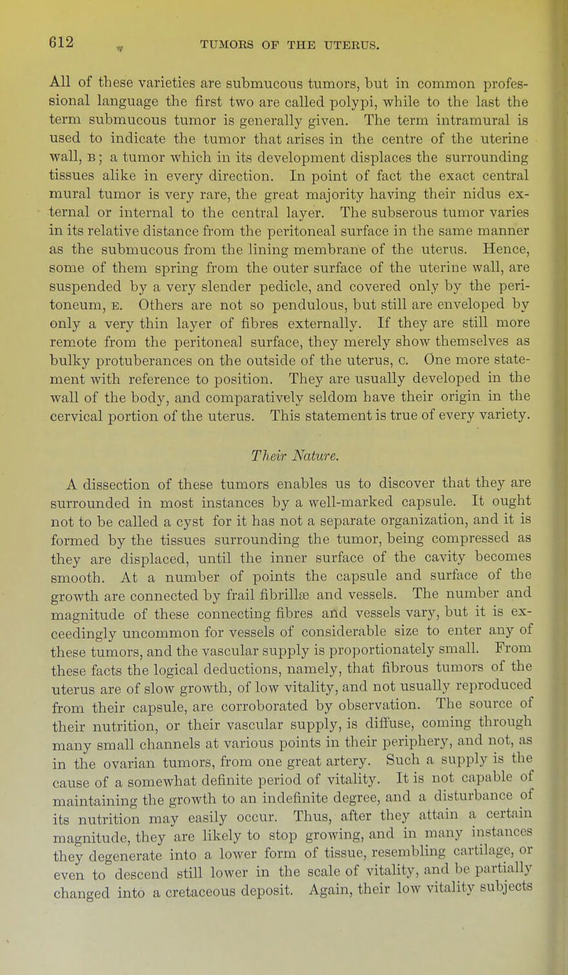 All of these varieties are submucous tumors, but in common profes- sional language the first two are called polypi, while to the last the term submucous tumor is generally given. The term intramural is used to indicate the tumor that arises in the centre of the uterine wall, b ; a tumor which in its development displaces the surrounding tissues alike in every direction. In point of fact the exact central mural tumor is very rare, the great majority having their nidus ex- ternal or internal to the central layer. The subserous tumor varies in its relative distance from the peritoneal surface in the same manner as the submucous from the lining membrane of the uterus. Hence, some of them spring from the outer surface of the uterine wall, are suspended by a very slender pedicle, and covered only by the peri- toneum, e. Others are not so pendulous, but still are enveloped by only a very thin layer of fibres externally. If they are still more remote from the peritoneal surface, they merely show themselves as bulky protuberances on the outside of the uterus, c. One more state- ment with reference to position. They are usually developed in the wall of the body, and comparatively seldom have their origin in the cervical portion of the uterus. This statement is true of every variety. Their Nature. A dissection of these tumors enables us to discover that they are surrounded in most instances by a well-marked capsule. It ought not to be called a cyst for it has not a separate organization, and it is formed by the tissues surrounding the tumor, being compressed as they are displaced, until the inner surface of the cavity becomes smooth. At a number of points the capsule and surface of the growth are connected by frail fibrillar and vessels. The number and magnitude of these connecting fibres and vessels vary, but it is ex- ceedingly uncommon for vessels of considerable size to enter any of these tumors, and the vascular supply is proportionately small. From these facts the logical deductions, namely, that fibrous tumors of the uterus are of slow growth, of low vitality, and not usually reproduced from their capsule, are corroborated by observation. The source of their nutrition, or their vascular supply, is diffuse, coming through many small channels at various points in their periphery, and not, as in the ovarian tumors, from one great artery. Such a supply is the cause of a somewhat definite period of vitality. It is not capable of maintaining the growth to an indefinite degree, and a disturbance of its nutrition may easily occur. Thus, after they attain a certain magnitude, they are likely to stop growing, and in many instances they degenerate into a lower form of tissue, resembling cartilage, el- even to descend still lower in the scale of vitality, and be partially changed into a cretaceous deposit. Again, their low vitality subjects