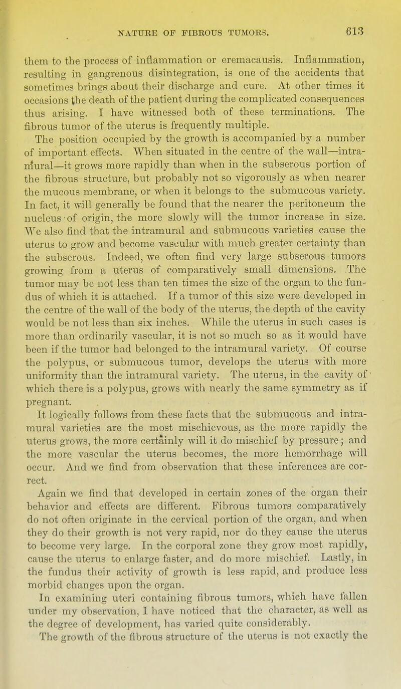 them to the process of inflammation or eremacausis. Inflammation, resulting in gangrenous disintegration, is one of the accidents that sometimes brings about their discharge and cure. At other times it occasions the death of the patient during the complicated consequences thus arising. I have witnessed both of these terminations. The fibrous tumor of the uterus is frequently multiple. The position occupied by the growth is accompanied by a number of important effects. When situated in the centre of the wall—intra- mural—it grows more rapidly than when in the subserous portion of the fibrous structure, but probably not so vigorously as when nearer the mucous membrane, or when it belongs to the submucous variety. In fact, it will generally be found that the nearer the peritoneum the nucleus-of origin, the more slowly will the tumor increase in size. We also find that the intramural and submucous varieties cause the uterus to grow and become vascular with much greater certainty than the subserous. Indeed, we often find very large subserous tumors growing from a uterus of comparatively small dimensions. The tumor may be not less than ten times the size of the organ to the fun- dus of which it is attached. If a tumor of this size were developed in the centre of the wall of the body of the uterus, the depth of the cavity would be not less than six inches. While the uterus in such cases is more than ordinarily vascular, it is not so much so as it would have been if the tumor had belonged to the intramural variety. Of course the polypus, or submucous tumor, develops the uterus with more uniformity than the intramural variety. The uterus, in the cavity of which there is a polypus, grows with nearly the same symmetry as if pregnant. It logically follows from these facts that the submucous and intra- mural varieties are the most mischievous, as the more rapidly the uterus grows, the more certainly will it do mischief by pressure; and the more vascular the uterus becomes, the more hemorrhage will occur. And we find from observation that these inferences are cor- rect. Again we find that developed in certain zones of the organ their behavior and effects are different. Fibrous tumors comparatively do not often originate in the cervical portion of the organ, and when they do their growth is not very rapid, nor do they cause the uterus to become very large. In the corporal zone they grow most rapidly, cause the uterus to enlarge faster, and do more mischief. Lastly, in the fundus their activity of growth is less rapid, and produce less morbid changes upon the organ. In examining uteri containing fibrous tumors, which have fallen under my observation, I have noticed that the character, as well as the degree of development, has varied quite considerably. The growth of the fibrous structure of the uterus is not exactly the