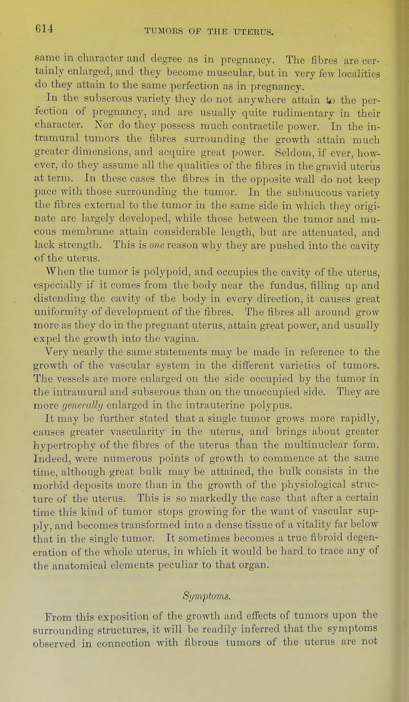 same in character and degree as in pregnancy. The fibres are cer- tainly enlarged, and they become muscular, but in very few localities do they attain to the same perfection as in pregnancy. In the subserous variety they do not anywhere attain ip the per- fection of pregnancy, and are usually quite rudimentary in their character. Nor do they possess much contractile power. In the in- tramural tumors the fibres surrounding the growth attain much greater dimensions, and acquire great power. Seldom, if ever, how- ever, do they assume all the qualities of the fibres in the gravid uterus at term. In these cases the fibres in the opposite wall do not keep pace with those surrounding the tumor. In the submucous variety the fibres external to the tumor in the same side in which they origi- nate are largely developed, while those between the tumor and mu- cous membrane attain considerable length, but are attenuated, and lack strength. This is one reason why they are pushed into the cavity of the uterus. When the tumor is polypoid, and occupies the cavity of the uterus, especially if it comes from the body near the fundus, filling up and distending the cavity of the body in every direction, it causes great uniformity of development of the fibres. The fibres all around grow more as they do in the pregnant uterus, attain great power, and usually expel the growth into the vagina. Very nearly the same statements may be made in reference to the growth of the vascular system in the different varieties of tumors. The vessels are more enlarged on the side occupied by the tumor in the intramural and subserous than on the unoccupied side. They are more generally enlarged in the intrauterine polypus. It may be further stated that a single tumor grows more rapidly, causes greater vascularity in the uterus, and brings about greater hypertrophy of the fibres of the uterus than the multinuclear form. Indeed, were numerous points of growth to commence at the same time, although great bulk may be attained, the bulk consists in the morbid deposits more than in the growth of the physiological struc- ture of the uterus. This is so markedly the case that after a certain time this kind of tumor stops growing for the want of vascular sup- ply, and becomes transformed into a dense tissue of a vitality far below that in the single tumor. It sometimes becomes a true fibroid degen- eration of the whole uterus, in which it would be hard to trace any of the anatomical elements peculiar to that organ. Symptoms. From this exposition of the growth and effects of tumors upon the surrounding structures, it will be readily inferred that the symptoms observed in connection with fibrous tumors of the uterus are not