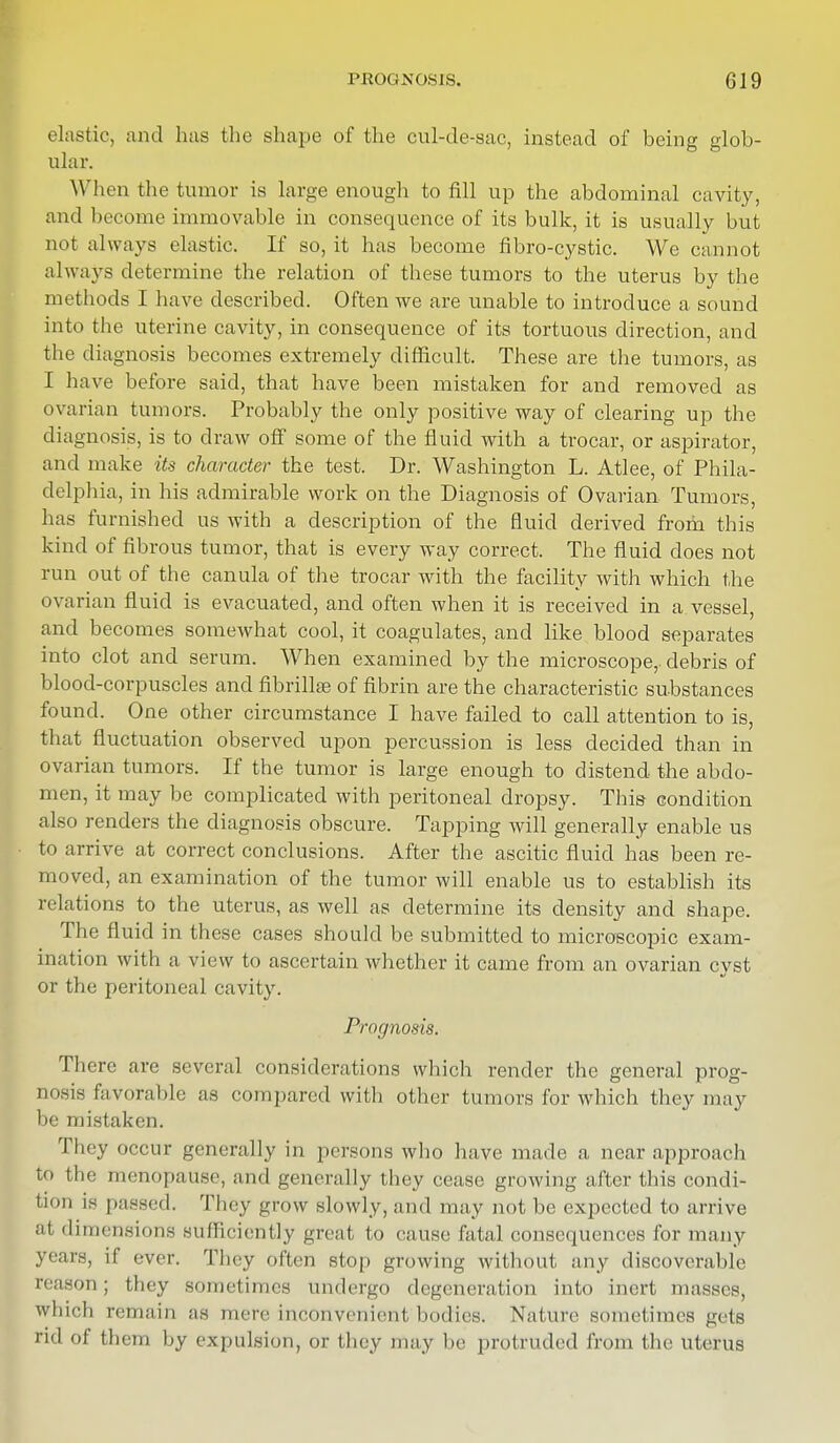 elastic, and has the shape of the cul-de-sac, instead of being glob- ular. When the tumor is large enough to fill up the abdominal cavity, and become immovable in consequence of its bulk, it is usually but not always elastic. If so, it has become fibro-cystic. We cannot always determine the relation of these tumors to the uterus by the methods I have described. Often we are unable to introduce a sound into the uterine cavity, in consequence of its tortuous direction, and the diagnosis becomes extremely difficult. These are the tumors, as I have before said, that have been mistaken for and removed as ovarian tumors. Probably the only positive way of clearing up the diagnosis, is to draw off some of the fluid with a trocar, or aspirator, and make its character the test. Dr. Washington L. Atlee, of Phila- delphia, in his admirable work on the Diagnosis of Ovarian Tumors, has furnished us with a description of the fluid derived from this kind of fibrous tumor, that is every way correct. The fluid does not run out of the canula of the trocar with the facility with which the ovarian fluid is evacuated, and often when it is received in a vessel, and becomes somewhat cool, it coagulates, and like blood separates into clot and serum. When examined by the microscope, debris of blood-corpuscles and fibriHee of fibrin are the characteristic substances found. One other circumstance I have failed to call attention to is, that fluctuation observed upon percussion is less decided than in ovarian tumors. If the tumor is large enough to distend the abdo- men, it may be complicated with peritoneal dropsy. This condition also renders the diagnosis obscure. Tapping will generally enable us to arrive at correct conclusions. After the ascitic fluid has been re- moved, an examination of the tumor will enable us to establish its relations to the uterus, as well as determine its density and shape. The fluid in these cases should be submitted to microscopic exam- ination with a view to ascertain whether it came from an ovarian cyst or the peritoneal cavity. Prognosis. There are several considerations which render the general prog- nosis favorable as compared with other tumors for which they may be mistaken. They occur generally in persons who have made a near approach to the menopause, and generally they cease growing after this condi- tion is passed. They grow slowly, and may not be expected to arrive at dimensions sufficiently great to cause fatal consequences for many years, il ever. They often stop growing without any discoverable reason; they sometimes nndergo degeneration into inert masses, which remain ;\s mere inconvenient bodies. Nature sometimes gets rid of them by expulsion, or they may be protruded from the uterus