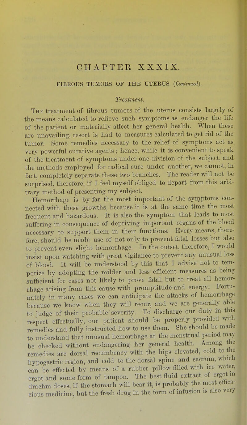 FIBROUS TUMORS OF THE UTERUS {Continued). Treatment. The treatment of fibrous tumors of the uterus consists largely of the means calculated to relieve such symptoms as endanger the life of the patient or materially affect her general health. When these are unavailing, resort is had to measures calculated to get rid of the tumor. Some remedies necessary to the relief of symptoms act as very powerful curative agents; hence, while it is convenient to speak of the treatment of symptoms under one division of the subject, and the methods employed for radical cure under another, we cannot, in fact, completely separate these two branches. The reader will not be surprised, therefore, if I feel myself obliged to depart from this arbi- trary method of presenting my subject. Hemorrhage is by far the most important of the symptoms con- nected with these growths, because it is at the same time the most frequent and hazardous. It is also the symptom that leads to most suffering in consequence of depriving important organs of the blood necessary to siipport.them in their functions. Every means, there- fore, should be made use of not only to prevent fatal losses but also to prevent even slight hemorrhage. In the outset, therefore, I would insist upon watching with great vigilance to prevent any unusual loss of blood. It will be understood by this that I advise not to tem- porize by adopting the milder and less efficient measures as being sufficient for cases not likely to prove fatal, but to treat all hemor- rhage arising from this cause with promptitude and energy. Fortu- nately in many cases we can anticipate the attacks of hemorrhage because we know when they will recur, and we are generally able to judge of their probable' severity. To discharge our duty in this respect effectually, our patient should be properly provided with remedies and fully instructed how to use them. She should be made to understand that unusual hemorrhage at the menstrual period may be checked without endangering her general health. Among the remedies are dorsal recumbency with the hips elevated, cold to the hypogastric region, and cold to the dorsal spine and sacrum, which can be effected by means of a rubber pillow filled with ice water, ergot and some form of tampon. The best fluid extract of ergot m drachm closes, if the stomach will bear it, is probably the most effica- cious medicine, but the fresh drug in the form of infusion is also very