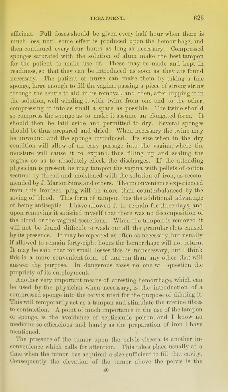 efficient. Full doses should be given every half hour when there is much loss, until some effect is produced upon the hemorrhage, and then continued every four hours as long as necessary. Compressed sponges saturated with the solution of alum make the best tampon for the patient to make use of. These may be made and kept in readiness, so that they can be introduced as soon as they are found necessary. The patient or nurse can make them by taking a fine sponge, large enough to fill the vagina, passing a piece of strong string through the centre to aid in its removal, and then, after dipping it in the solution, well winding it with twine from one end to the other, compressing it into as small a space as possible. The twine should so compress the sponge as to make it assume an elongated form. It should then be laid aside and permitted to dry. Several sponges should be thus prepared and dried. When necessary the twine may be unwound and the sponge introduced. Its size when in the dry condition will allow of an easy passage into the vagina, where the moisture will cause it to expand, thus filling up and sealing the vagina so as to absolutely check the discharges. If the attending physician is present he may tampon the vagina with pellets of cotton secured by thread and moistened with the solution of iron, as recom- mended by J. Marion Sims and others. The inconvenience experienced from this ironized plug will be more than counterbalanced by the saving of blood. This form of tampon has the additional advantage of being antiseptic. I have allowed it to remain for three days, and upon removing it satisfied myself that there was no decomposition of the blood or the vaginal secretions. When the tampon is removed it will not be found difficult to wash out all the granular clots caused by its presence. It may be repeated as often as necessary, but usually if allowed to remain forty-eight hours the hemorrhage will not return. It may be said that for small losses this is unnecessary, but I think this is a more convenient form of tampon than any other that will answer the purpose. In dangerous cases no one will question the propriety of its employment. Another very important means of arresting hemorrhage, which can be used by the physician when necessary, is the introduction of a compressed sponge into the cervix uteri for the purpose of dilating it. This will temporarily act as a tampon and stimulate the uterine fibres to contraction. A point of much importance in the use of the tampon or sponge, is the avoidance of septicemic poison, and I know no medicine so efficacious and handy as the preparation of iron I have mentioned. The pressure of the tumor upon the pelvic viscera is another in- convenience which calls for attention. This takes place usually at a time when the tumor has acquired a size sufficient to fill that cavity. Consequently the elevation of the tumor above the pelvis is the 40