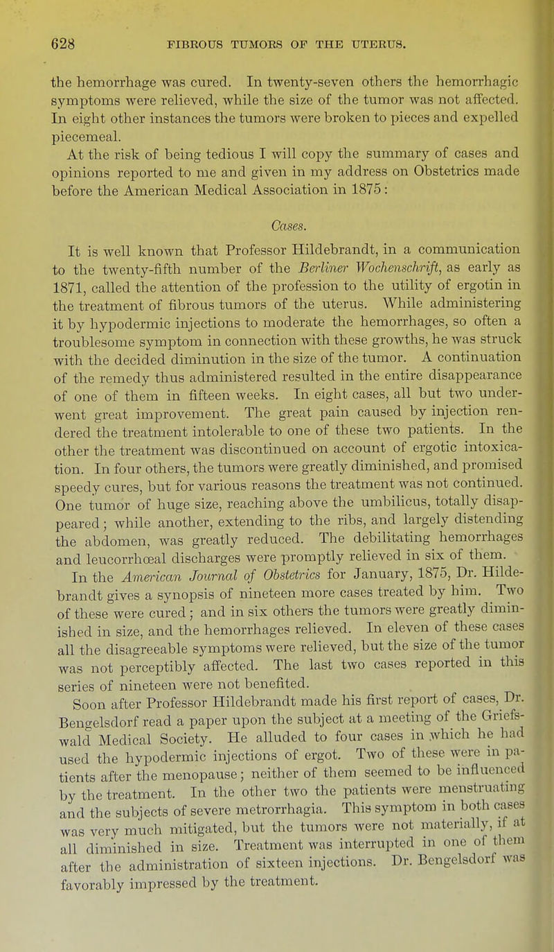 the hemorrhage was cured. In twenty-seven others the hemorrhagic symptoms were relieved, while the size of the tumor was not affected. In eight other instances the tumors were broken to pieces and expelled piecemeal. At the risk of being tedious I will copy the summary of cases and opinions reported to me and given in my address on Obstetrics made before the American Medical Association in 1875 : Cases. It is well known that Professor Hildebrandt, in a communication to the twenty-fifth number of the Berliner Wochenschrift, as early as 1871, called the attention of the profession to the utility of ergotin in the treatment of fibrous tumors of the uterus. While administering it by hypodermic injections to moderate the hemorrhages, so often a troublesome symptom in connection with these growths, he was struck with the decided diminution in the size of the tumor. A continuation of the remedy thus administered resulted in the entire disappearance of one of them in fifteen weeks. In eight cases, all but two under- went great improvement. The great pain caused by injection ren- dered the treatment intolerable to one of these two patients. In the other the treatment was discontinued on account of ergotic intoxica- tion. In four others, the tumors were greatly diminished, and promised speedy cures, but for various reasons the treatment was not continued. One tumor of huge size, reaching above the umbilicus, totally disap- peared ; while another, extending to the ribs, and largely distending the abdomen, was greatly reduced. The debilitating hemorrhages and leucorrhoeal discharges were promptly relieved in six of them. In the American Journal of Obstetrics for January, 1875, Dr. Hilde- brandt gives a synopsis of nineteen more cases treated by him. ^ Two of these were cured; and in six others the tumors were greatly dimin- ished in size, and the hemorrhages relieved. In eleven of these cases all the disagreeable symptoms were relieved, but the size of the tumor was not perceptibly affected. The last two cases reported in this series of nineteen were not benefited. Soon after Professor Hildebrandt made his first report of cases, Dr. Beneelsdorf read a paper upon the subject at a meeting of the Griefs- wald Medical Society. He alluded to four cases in which he had used the hypodermic injections of ergot. Two of these were in pa- tients after the menopause; neither of them seemed to be influenced by the treatment. In the other two the patients were menstruating and the subjects of severe metrorrhagia. This symptom in both cases was very much mitigated, but the tumors were not materially, ri at all diminished in size. Treatment was interrupted in one of them after the administration of sixteen injections. Dr. Bengelsdorl was favorably impressed by the treatment.