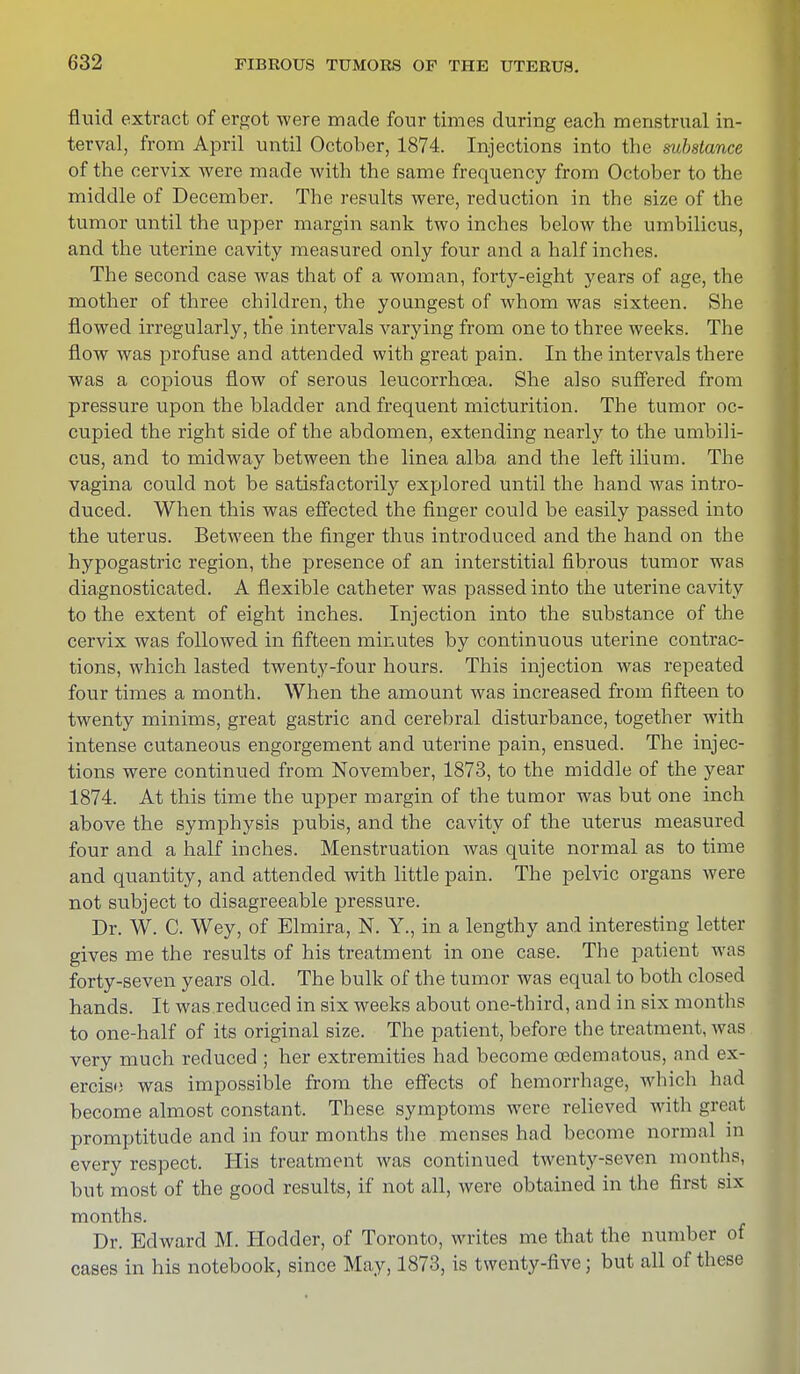 fluid extract of ergot were made four times during each menstrual in- terval, from April until October, 1874. Injections into the substance of the cervix were made with the same frequency from October to the middle of December. The results were, reduction in the size of the tumor until the upper margin sank two inches below the umbilicus, and the uterine cavity measured only four and a half inches. The second case was that of a woman, forty-eight years of age, the mother of three children, the youngest of whom was sixteen. She flowed irregularly, th'e intervals varying from one to three weeks. The flow was profuse and attended with great pain. In the intervals there was a copious flow of serous leucorrhcea. She also suffered from pressure upon the bladder and frequent micturition. The tumor oc- cupied the right side of the abdomen, extending nearly to the umbili- cus, and to midway between the linea alba and the left ilium. The vagina could not be satisfactorily explored until the hand was intro- duced. When this was effected the finger could be easily passed into the uterus. Between the finger thus introduced and the hand on the hypogastric region, the presence of an interstitial fibrous tumor was diagnosticated. A flexible catheter was passed into the uterine cavity to the extent of eight inches. Injection into the substance of the cervix was followed in fifteen minutes by continuous uterine contrac- tions, which lasted twenty-four hours. This injection was repeated four times a month. When the amount was increased from fifteen to twenty minims, great gastric and cerebral disturbance, together with intense cutaneous engorgement and uterine pain, ensued. The injec- tions were continued from November, 1873, to the middle of the year 1874. At this time the upper margin of the tumor was but one inch above the symphysis pubis, and the cavity of the uterus measured four and a half inches. Menstruation was quite normal as to time and quantity, and attended with little pain. The pelvic organs were not subject to disagreeable pressure. Dr. W. C. Wey, of Elmira, N. Y., in a lengthy and interesting letter gives me the results of his treatment in one case. The patient was forty-seven years old. The bulk of the tumor was equal to both closed hands. It was reduced in six weeks about one-third, and in six months to one-half of its original size. The patient, before the treatment, was very much reduced ; her extremities had become oedematous, and ex- ercise was impossible from the effects of hemorrhage, which had become almost constant. These symptoms were relieved with great promptitude and in four months the menses had become normal in every respect. His treatment was continued twenty-seven months, but most of the good results, if not all, were obtained in the first six months. Dr. Edward M. Hodder, of Toronto, writes me that the number of cases in his notebook, since May, 1873, is twenty-five; but all of these