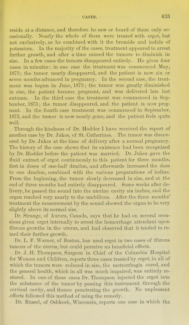 reside at a distance, and therefore he saw or heard of them only oc- casionally. Nearly the whole of them were treated with ergot, but not exclusively, as he combined with it the bromide and iodide of potassium. In the majority of the cases, treatment appeared to arrest further growth, and after a time caused the tumors to diminish in size. In a few cases the tumors disappeared entirely. He gives four cases in minutiae: in one case the treatment was commenced May, 1873; the tumor nearly disappeared, and the patient is now six or seven months advanced in pregnancy. In the second case, the treat- ment was begun in June, 1873; the tumor was greatly diminished in size, the patient became pregnant, and was delivered late last autumn. In the third case the treatment was commenced in Sep- tember, 1873; the tumor disappeared, and the patient is now preg- nant. In the fourth case treatment was commenced in September, 1873, and the tumor is now nearly gone, and the patient feels quite well. Through the kindness of Dr. Hodder I have received the report of another case by Dr. Jukes, of St. Catherines. The tumor was discov- ered by Dr. Jukes at the time of delivery after a normal pregnancy. The history of the case shows that its existence had been recognized by Dr. Hodder before the patient was married. Dr. Jukes gave the fluid extract of ergot continuously to this patient for three months, first in doses of one-half drachm, and afterwards increased the dose to one drachm, combined with the various preparations of iodine. From the beginning, the tumor slowly decreased in size, and at the end of three months had entirely disappeared. Some weeks after de- livery, he passed the sound into the uterine cavity six inches, and the organ reached very nearly to the umbilicus. After the three months' treatment the measurement by the sound showed the organ to be very slightly above its normal size. Dr. Strange, of Aurora, Canada, says that he had on several occa- sions given ergot internally to arrest the hemorrhage attendant upon fibrous growths in the uterus, and had observed that it tended to re- tard their further growth. Dr. L. F. Warner, of Boston, has used ergot in two cases of fibrous tumors of the uterus, but could perceive no beneficial effects. Dr. J. H. Thompson, Surgeon in Chief of the Columbia Hospital for Women and Children, reports three cases treated by ergot, in all of which the tumors were reduced in size, the metrorrhagia cured, and the general health, which in all was much impaired, was entirely re- stored. In one of these cases Dr. Thompson injected the ergot into the substance of the tumor by passing this instrument through the cervical cavity, and thence penetrating the growth. No unpleasant .effects followed this method of using the remedy. Dr. liusscl, of Oshkosh, Wisconsin, reports one case in which the