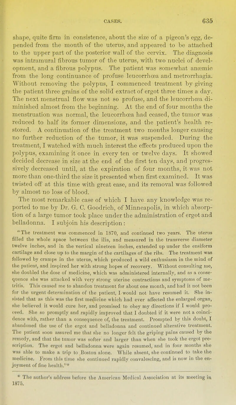 shape, quite firm in consistence, about the size of a pigeon's egg, de- pended from the mouth of the uterus, and appeared to be attached to the upper part of the posterior wall of the cervix. The diagnosis was intramural fibrous tumor of the uterus, with two nuclei of devel- opment, and a fibrous polypus. The patient was somewhat anaemic from the long continuance of profuse leucorrhcea and metrorrhagia. Without removing the polypus, I commenced treatment by giving the patient three grains of the solid extract of ergot three times a day. The next menstrual flow was not so profuse, and the leucorrhcea di- minished almost from the beginning. At the end of four months the menstruation was normal, the leucorrhcea had ceased, the tumor was reduced to half its former dimensions, and the patient's health re- stored. A continuation of the treatment two months longer causing no further reduction of the tumor, it was suspended. During the treatment, I watched with much interest the effects produced upon the polypus, examining it once in every ten or twelve days. It showed decided decrease in size at the end of the first ten days, and progres- sively decreased until, at the expiration of four months, it was not more than one-third the size it presented when first examined. It was twisted off at this time with great ease, and its removal was followed by almost no loss of blood. The most remarkable case of which I have any knowledge was re- ported to me by Dr. G. C. Goodrich, of Minneapolis, in which absorp- tion of a large tumor took place under the administration of ergot and belladonna. I subjoin his description : The treatment was commenced in 1870, and continued two years. The uterus filled the whole apace between the ilia, and measured in the transverse diameter twelve inches, and in the vertical nineteen inches, extended up under the ensiform cartilage and close up to the margin of the cartilages of the ribs. The treatment was followed by cramps in the uterus, which produced a wild enthusiasm in the mind of the patient, and inspired her with strong hopes of recovery. Without consulting me, she doubled the dose of medicine, which was administered internally, and as a conse- quence she was attacked with very strong uterine contractions and symptoms of me- tritis. This caused me to abandon treatment for about one month, and had it not been for the urgent determination of the patient, I would not have resumed it. She in- sisted that as this was the first medicine which had ever affected the enlarged organ, she believed it would cure her, and promised to obey my directions if I would pro- ceed. She so promptly and rapidly improved that I doubted if it were not a coinci- dence with, rather than a consequence of, the treatment. Prompted by this doubt, I abandoned the use of the ergot and belladonna and continued alterative treatment. The patient soon assured me that she no longer felt the griping pains caused by the remedy, and that the tumor was softer and larger than when she took the ergot pre- scription. The ergot and belladonna were again resumed, and in four months she was able to make a trip to Boston alone. While absent, she continued to take the medicine. From this time she continued rapidly convalescing, and is now in the en- joyment of fine health.* * The author's address before the American Medical Association at its meeting in 1875.