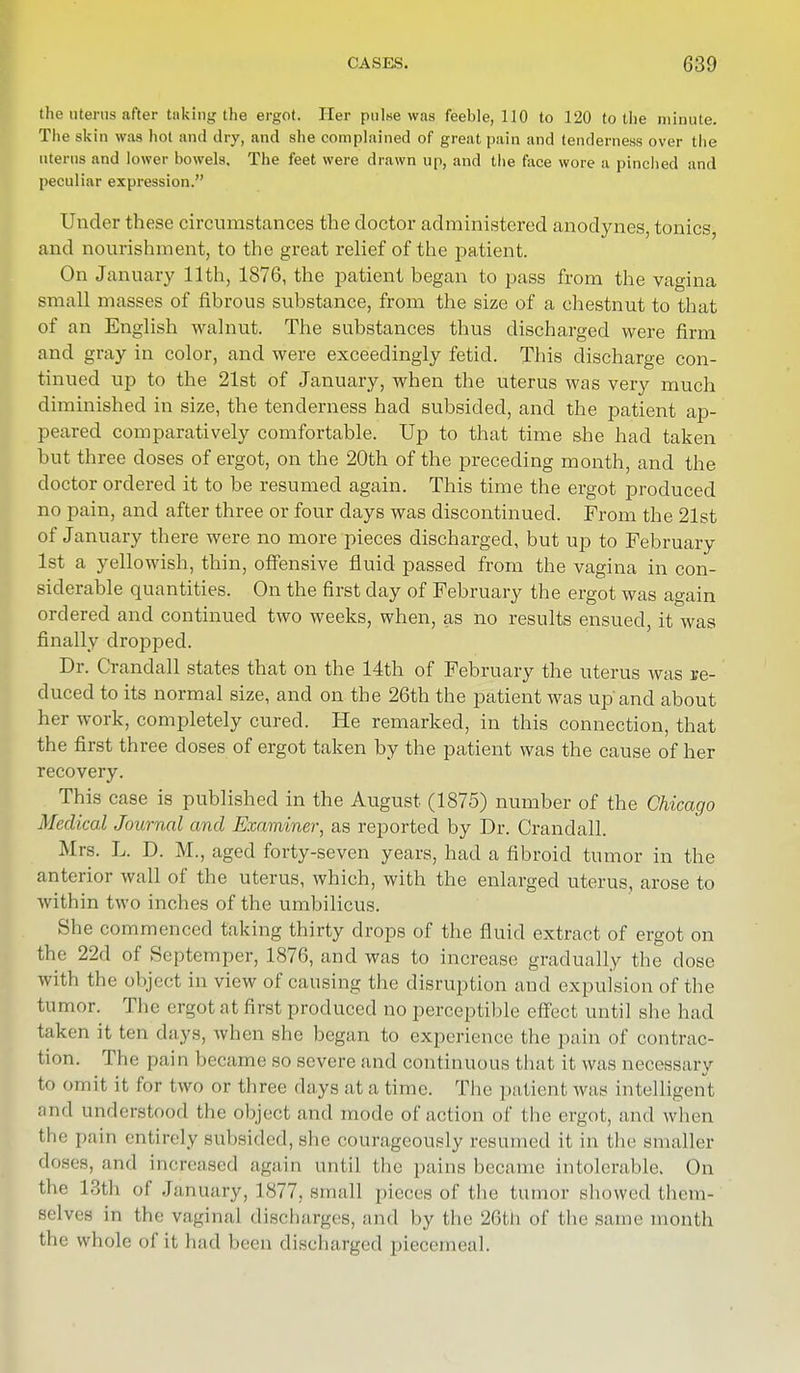 the uterus after taking the ergot. Her pulse was feeble, 110 to 120 to the minute. The skin was hot and dry, and she complained of great pain and tenderness over the uterus and lower bowels. The feet were drawn up, and the face wore a pinched and peculiar expression. Under these circumstances the doctor administered anodynes, tonics, and nourishment, to the great relief of the patient. On January 11th, 1876, the patient began to pass from the vagina small masses of fibrous substance, from the size of a chestnut to that of an English walnut. The substances thus discharged were firm and gray in color, and were exceedingly fetid. This discharge con- tinued up to the 21st of January, when the uterus was very much diminished in size, the tenderness had subsided, and the patient ap- peared comparatively comfortable. Up to that time she had taken but three doses of ergot, on the 20th of the preceding month, and the doctor ordered it to be resumed again. This time the ergot produced no pain, and after three or four days was discontinued. From the 21st of January there were no more pieces discharged, but up to February 1st a yellowish, thin, offensive fluid passed from the vagina in con- siderable quantities. On the first day of February the ergot was again ordered and continued two weeks, when, as no results ensued, it was finally dropped. Dr. Crandall states that on the 14th of February the uterus was re- duced to its normal size, and on the 26th the patient was upand about her work, completely cured. He remarked, in this connection, that the first three closes of ergot taken by the patient was the cause of her recovery. This case is published in the August (1875) number of the Chicago Medical Journal and Examiner, as reported by Dr. Crandall. Mrs. L. D. M., aged forty-seven years, had a fibroid tumor in the anterior wall of the uterus, which, with the enlarged uterus, arose to within two inches of the umbilicus. She commenced taking thirty drops of the fluid extract of ergot on the 22d of Septemper, 1876, and was to increase gradually the dose with the object in view of causing the disruption and expulsion of the tumor. The ergot at first produced no perceptible effect until she had taken it ten days, when she began to experience the pain of contrac- tion. The pain became so severe and continuous that it was necessary to omit it for two or three days at a time. The patient was intelligent and understood the object and mode of action of the ergot, and when the pain entirely subsided, she courageously resumed it in the smaller doses, and increased again until the pains became intolerable. On the 18th of January, 1877, small pieces of the tumor showed them- selves in the vaginal discharges, and by the 26th of the same month tli'- whole of it had been discharged piecemeal.