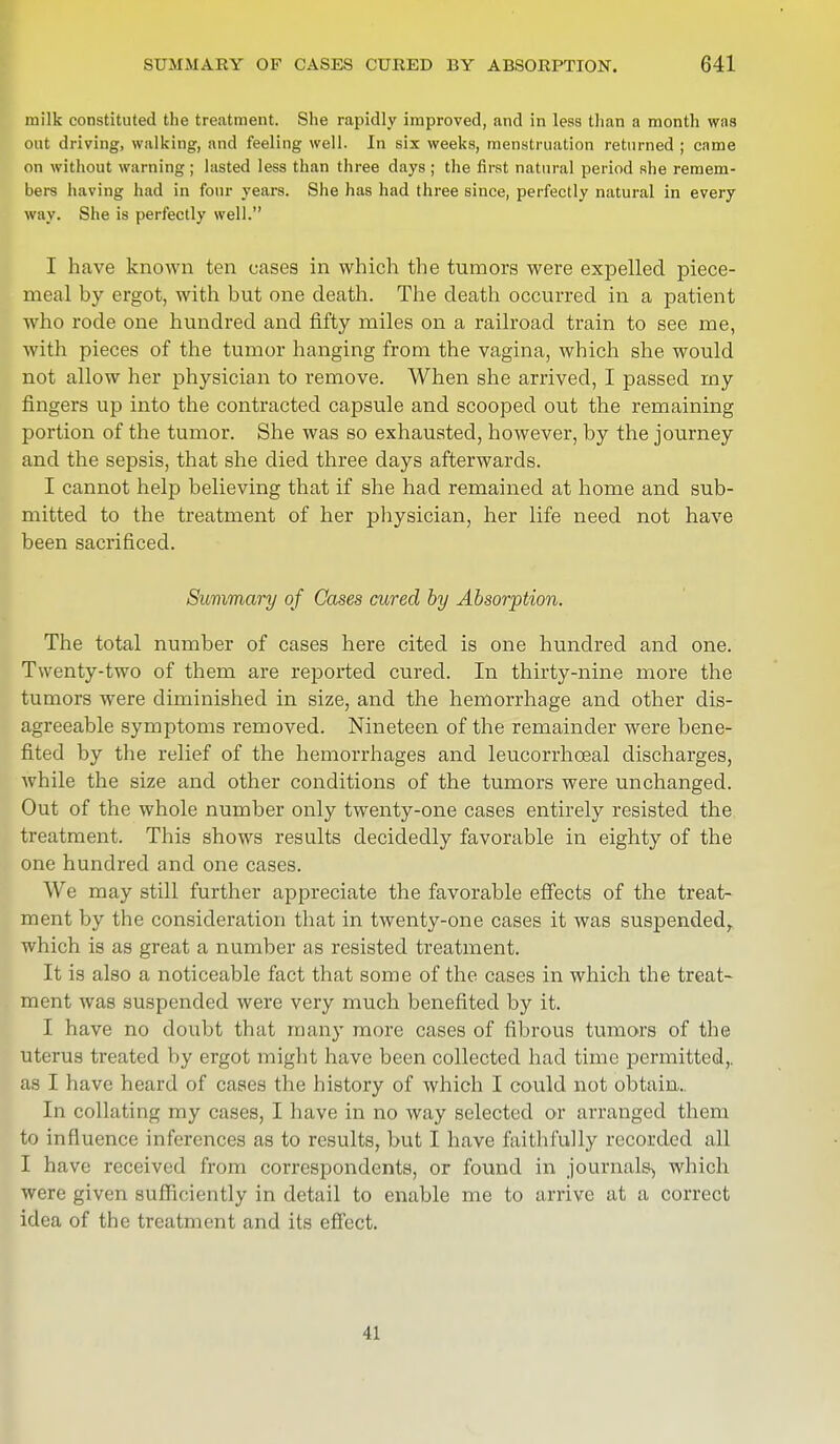 milk constituted the treatment. She rapidly improved, and in less than a month was out driving, walking, and feeling well. In six weeks, menstruation returned ; came on without warning ; lasted less than three days ; the first natural period she remem- bers having had in four years. She has had three since, perfectly natural in every way. She is perfectly well. I have known ten eases in which the tumors were expelled piece- meal by ergot, with but one death. The death occurred in a patient who rode one hundred and fifty miles on a railroad train to see me, with pieces of the tumor hanging from the vagina, which she would not allow her physician to remove. When she arrived, I passed my fingers up into the contracted capsule and scooped out the remaining portion of the tumor. She was so exhausted, however, by the journey and the sepsis, that she died three days afterwards. I cannot help believing that if she had remained at home and sub- mitted to the treatment of her physician, her life need not have been sacrificed. Summary of Cases cured by Absorption. The total number of cases here cited is one hundred and one. Twenty-two of them are reported cured. In thirty-nine more the tumors were diminished in size, and the hemorrhage and other dis- agreeable symptoms removed. Nineteen of the remainder were bene- fited by the relief of the hemorrhages and leucorrhceal discharges, while the size and other conditions of the tumors were unchanged. Out of the whole number only twenty-one cases entirely resisted the treatment. This shows results decidedly favorable in eighty of the one hundred and one cases. We may still further appreciate the favorable effects of the treat- ment by the consideration that in twenty-one cases it was suspended, which is as great a number as resisted treatment. It is also a noticeable fact that some of the cases in which the treat- ment was suspended were very much benefited by it. I have no doubt that many more cases of fibrous tumors of the uterus treated by ergot might have been collected had time permitted,, as I have heard of cases the history of which I could not obtain.. In collating my cases, I have in no way selected or arranged them to influence inferences as to results, but I have faithfully recorded all I have received from correspondents, or found in journals^ which were given sufficiently in detail to enable me to arrive at a correct idea of the treatment and its effect. I!