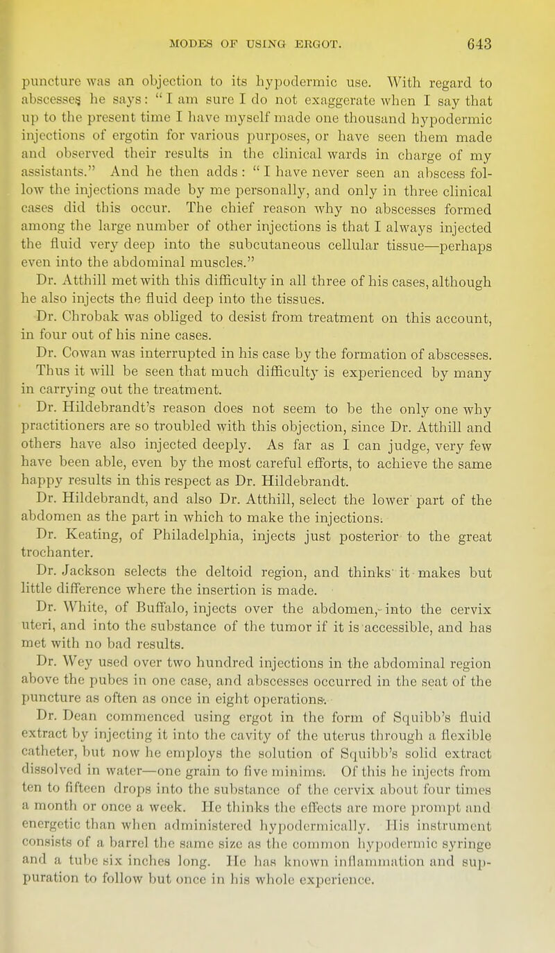 puncture was an objection to its hypodermic use. With regard to abscesses, he says:  I am sure I do not exaggerate when I say that up to the present time I have myself made one thousand hypodermic injections of ergotin for various purposes, or have seen them made and observed their results in the clinical wards in charge of my assistants. And he then adds:  I have never seen an abscess fol- low the injections made by me personally, and only in three clinical cases did this occur. The chief reason why no abscesses formed among the large number of other injections is that I always injected the fluid very deep into the subcutaneous cellular tissue—perhaps even into the abdominal muscles. Dr. Atthill met with this difficulty in all three of his cases, although he also injects the fluid deep into the tissues. Dr. Chrobak was obliged to desist from treatment on this account, in four out of his nine cases. Dr. Cowan was interrupted in his case by the formation of abscesses. Thus it will be seen that much difficulty is experienced by many in carrying out the treatment. Dr. Hildebrandt's reason does not seem to be the only one why practitioners are so troubled with this objection, since Dr. Atthill and others have also injected deeply. As far as I can judge, very few have been able, even by the most careful efforts, to achieve the same happy results in this respect as Dr. Hildebrandt. Dr. Hildebrandt, and also Dr. Atthill, select the lower part of the abdomen as the part in which to make the injections; Dr. Keating, of Philadelphia, injects just posterior to the great trochanter. Dr. Jackson selects the deltoid region, and thinks'it makes but little difference where the insertion is made. Dr. White, of Buffalo, injects over the abdomen,- into the cervix uteri, and into the substance of the tumor if it is accessible, and has met with no bad results. Dr. Wey used over two hundred injections in the abdominal region above the pubes in one case, and abscesses occurred in the seat of the puncture as often as once in eight operations'. Dr. Dean commenced using ergot in the form of Squibb's fluid extract by injecting it into the cavity of the uterus through a flexible catheter, but now he employs the solution of Squibb's solid extract dissolved in water—one grain to five minims. Of this he injects from ten to fifteen drops into the substance of the cervix about four times a month or once a week. He thinks the effects are more prompt and energetic than when administered hypodermically. His instrument consists of a barrel the same size as the common hypodermic syringe and a tube six inches long. He lias known inflammation and sup- puration to follow but once in his whole experience.