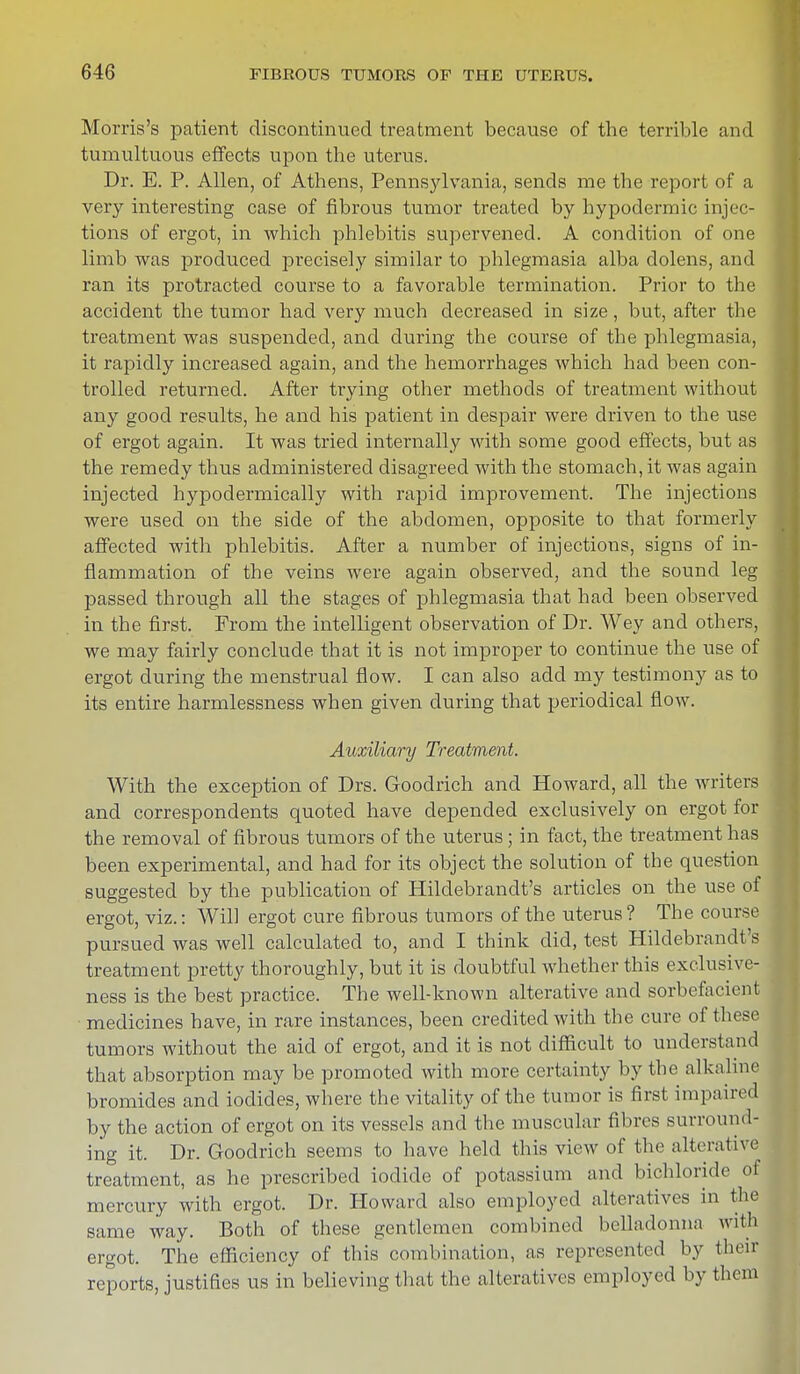 Morris's patient discontinued treatment because of the terrible and tumultuous effects upon the uterus. Dr. E. P. Allen, of Athens, Pennsylvania, sends me the report of a very interesting case of fibrous tumor treated by hypodermic injec- tions of ergot, in which phlebitis supervened. A condition of one limb was produced precisely similar to phlegmasia alba dolens, and ran its protracted course to a favorable termination. Prior to the accident the tumor had very much decreased in size, but, after the treatment was suspended, and during the course of the phlegmasia, it rapidly increased again, and the hemorrhages which had been con- trolled returned. After trying other methods of treatment without any good results, he and his patient in despair were driven to the use of ergot again. It was tried internally with some good effects, but as the remedy thus administered disagreed with the stomach, it was again injected hypodermically with rapid improvement. The injections were used on the side of the abdomen, opposite to that formerly affected with phlebitis. After a number of injections, signs of in- flammation of the veins were again observed, and the sound leg passed through all the stages of phlegmasia that had been observed in the first. From the intelligent observation of Dr. Wey and others, we may fairly conclude that it is not improper to continue the use of ergot during the menstrual flow. I can also add my testimony as to its entire harmlessness when given during that periodical flow. Auxiliary Treatment. With the exception of Drs. Goodrich and Howard, all the writers and correspondents quoted have depended exclusively on ergot for the removal of fibrous tumors of the uterus; in fact, the treatment has been experimental, and had for its object the solution of the question suggested by the publication of Hilclebrandt's articles on the use of ergot, viz.: Will ergot cure fibrous tumors of the uterus? The course pursued was well calculated to, and I think did, test Hilclebrandt's treatment pretty thoroughly, but it is doubtful whether this exclusive- ness is the best practice. The well-known alterative and sorbefaeient medicines have, in rare instances, been credited with the cure of these tumors without the aid of ergot, and it is not difficult to understand that absorption may be promoted with more certainty by the alkaline bromides and iodides, where the vitality of the tumor is first impaired by the action of ergot on its vessels and the muscular fibres surround- ing it. Dr. Goodrich seems to have held this view of the alterative treatment, as he prescribed iodide of potassium and bichloride of mercury with ergot. Dr. Howard also employed alteratives in the same way. Both of these gentlemen combined belladonna with ergot. The efficiency of this combination, as represented by their reports, justifies us in believing that the alteratives employed by them