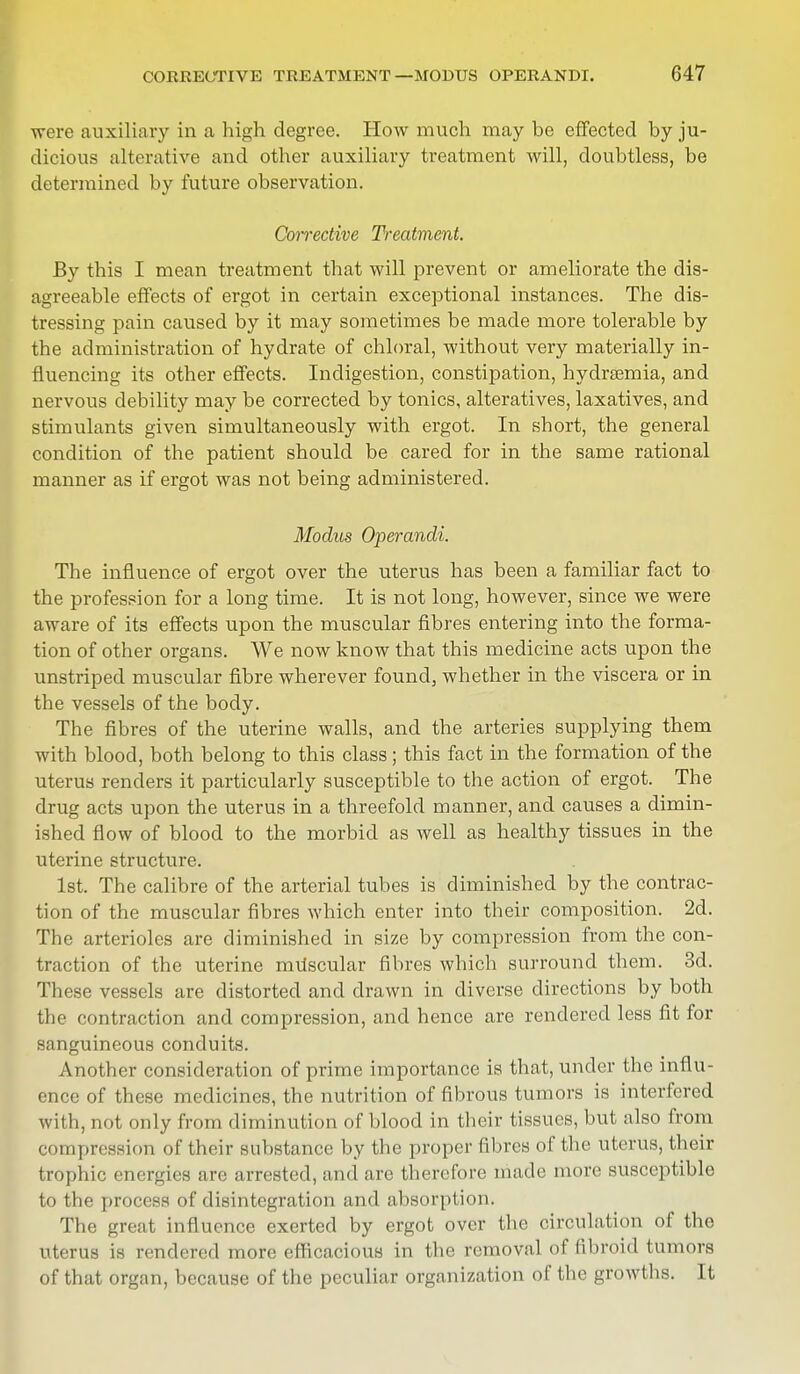 were auxiliary in a high degree. How much may be effected by ju- dicious alterative and other auxiliary treatment will, doubtless, be determined by future observation. Corrective Treatment. By this I mean treatment that will prevent or ameliorate the dis- agreeable effects of ergot in certain exceptional instances. The dis- tressing pain caused by it may sometimes be made more tolerable by the administration of hydrate of chloral, without very materially in- fluencing its other effects. Indigestion, constipation, hydremia, and nervous debility may be corrected by tonics, alteratives, laxatives, and stimulants given simultaneously with ergot. In short, the general condition of the patient should be cared for in the same rational manner as if ergot was not being administered. Modus Operandi. The influence of ergot over the uterus has been a familiar fact to the profession for a long time. It is not long, however, since we were aware of its effects upon the muscular fibres entering into the forma- tion of other organs. We now know that this medicine acts upon the unstriped muscular fibre wherever found, whether in the viscera or in the vessels of the body. The fibres of the uterine walls, and the arteries supplying them with blood, both belong to this class; this fact in the formation of the uterus renders it particularly susceptible to the action of ergot. The drug acts upon the uterus in a threefold manner, and causes a dimin- ished flow of blood to the morbid as well as healthy tissues in the uterine structure. 1st. The calibre of the arterial tubes is diminished by the contrac- tion of the muscular fibres which enter into their composition. 2d. The arterioles are diminished in size by compression from the con- traction of the uterine miiscular fibres which surround them. 3d. These vessels are distorted and drawn in diverse directions by both the contraction and compression, and hence are rendered less fit for sanguineous conduits. Another consideration of prime importance is that, under the influ- ence of these medicines, the nutrition of fibrous tumors is interfered with, not only from diminution of blood in their tissues, but also from compression of their substance by the proper fibres of the uterus, their trophic energies arc arrested, and are therefore made more susceptible to the process of disintegration and absorption. The great influence exerted by ergot over the circulation of the uterus is rendered more efficacious in the removal of fibroid tumors of that organ, because of the peculiar organization of the growths. It