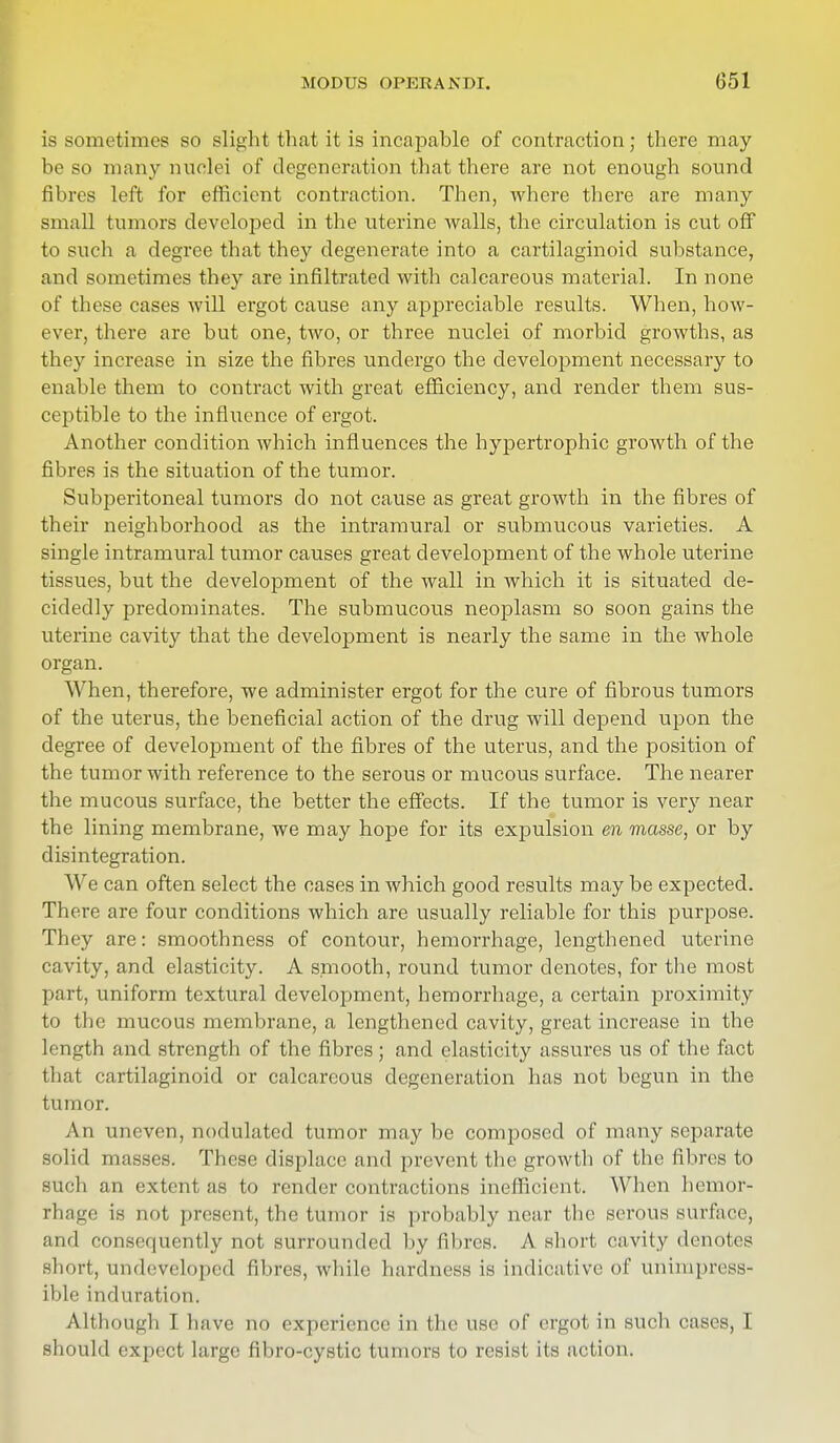 is sometimes so slight that it is incapable of contraction; there may- be so many nuclei of degeneration that there are not enough sound fibres left for efficient contraction. Then, where there are many small tumors developed in the uterine walls, the circulation is cut off to such a degree that they degenerate into a cartilaginoid substance, and sometimes they are infiltrated with calcareous material. In none of these cases will ergot cause any appreciable results. When, how- ever, there are but one, two, or three nuclei of morbid growths, as they increase in size the fibres undergo the development necessary to enable them to contract with great efficiency, and render them sus- ceptible to the influence of ergot. Another condition which influences the hypertrophic growth of the fibres is the situation of the tumor. Subperitoneal tumors do not cause as great growth in the fibres of their neighborhood as the intramural or submucous varieties. A single intramural tumor causes great development of the whole uterine tissues, but the development of the wall in which it is situated de- cidedly predominates. The submucous neoplasm so soon gains the uterine cavity that the development is nearly the same in the whole organ. When, therefore, we administer ergot for the cure of fibrous tumors of the uterus, the beneficial action of the drug will depend upon the degree of development of the fibres of the uterus, and the position of the tumor with reference to the serous or mucous surface. The nearer the mucous surface, the better the effects. If the tumor is very near the lining membrane, we may hope for its expulsion en masse, or by disintegration. We can often select the cases in which good results may be expected. There are four conditions which are usually reliable for this purpose. They are: smoothness of contour, hemorrhage, lengthened uterine cavity, and elasticity. A smooth, round tumor denotes, for the most part, uniform textural development, hemorrhage, a certain proximity to the mucous membrane, a lengthened cavity, great increase in the length and strength of the fibres; and elasticity assures us of the fact that cartilaginoid or calcareous degeneration has not begun in the tumor. An uneven, nodulated tumor may be composed of many separate solid masses. These displace and prevent the growth of the fibres to such an extent as to render contractions inefficient. When hemor- rliage is not present, the tumor is probably near the serous surface, ini<l consequently not surrounded by fibres. A short cavity denotes short, undeveloped fibres, while hardness is indicative of unimpress- Lble induration. Although I have no experience in the use of ergot in such cases, I should expect large fibro-cystic tumors to resist its action.