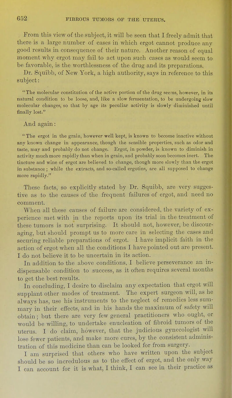 From this view of the subject, it will be seen that I freely admit that there is a large number of cases in which ergot cannot produce any- good results in consequence of their nature. Another reason of equal moment why ergot may fail to act upon such cases as would seem to be favorable, is the worthlessness of the drug and its preparations. Dr. Squibb, of New York, a high authority, says in reference to this subject: The molecular constitution of the active portion of the drug seems, however, in its natural condition to be loose, and, like a slow fermentation, to be undergoing slow molecular changes, so that by age its peculiar activity is slowly diminished until finally lost. And again: The ergot in the grain, however well kept, is known to become inactive without any known change in appearance, though the sensible properties, such as odor and taste, may and probably do not change. Ergot, in powder, is known to diminish in activity much more rapidly than when in grain, and probably soon becomes inert. The tincture and wine of ergot are believed to change, though more slowly than the ergot in substance ; while the extracts, and so-called ergotins, are all supposed to change more rapidly. These facts, so explicitly stated by Dr. Squibb, are very sugges- tive as to the causes of the frequent failures of ergot, and need no comment. When all these causes of failure are considered, the variety of ex- perience met with in the reports upon its trial in the treatment of these tumors is not surprising. It should not, however, be discour- aging, but should prompt us to more care in selecting the cases and securing reliable preparations of ergot. I have implicit faith in the action of ergot when all the conditions I have pointed out are present. I do not believe it to be uncertain in its action. In addition to the above conditions, I believe perseverance an in- dispensable condition to success, as it often requires several months to get the best results. In concluding, I desire to disclaim any expectation that ergot will supplant other modes of treatment. The expert surgeon will, as he always has, use his instruments to the neglect of remedies less sum- mary in their effects, and in his hands the maximum of safety will obtain; but there are very few general practitioners who ought, or would be willing, to undertake enucleation of fibroid tumors of the uterus. I do claim, however, that the judicious gynecologist will lose fewer patients, and make more cures, by the consistent adminis- tration of this medicine than can be looked for from surgery. I am surprised that others who have written upon the subject should be so incredulous as to the effect of ergot, and the only way I can account for it is what, I think, I can see in their practice as