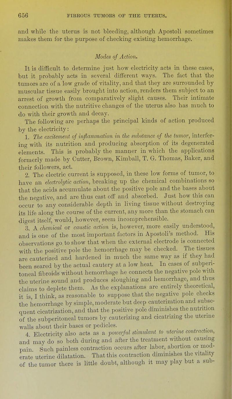 and while the uterus is not bleeding, although Apostoli sometimes makes them for the purpose of checking existing hemorrhage. Modes of Action. It is difficult to determine just how electricity acts in these cases, but it probably acts in several different ways. The fact that the tumors are of a low grade of vitality, and that they are surrounded by muscular tissue easily brought into action, renders them subject to an arrest of growth from comparatively slight causes. Their intimate connection with the nutritive changes of the uterus also has much to do with their growth and decay. The following are perhaps the principal kinds of action produced by the electricity: 1. The excitement of inflammation in the substance of the tumor, interfer- ing with its nutrition and producing absorption of its degenerated elements. This is probably the manner in which the applications formerly made by Cutter, Brown, Kimball, T. G. Thomas, Baker, and their followers, act. 2. The electric current is supposed, in these low forms of tumor, to have an electrolytic action, breaking up the chemical combinations so that the acids accumulate about the positive pole and the bases about the negative, and are thus cast off and absorbed. Just how this can occur to any considerable depth in living tissue without destroying its life along the course of the current, any more than the stomach can digest itself, would, however, seem incomprehensible. 3. A chemical or caustic action is, however, more easily understood, and is one of the most important factors in Apostoli's method. His observations go to show that when the external electrode is connected with the positive pole the hemorrhage may be checked. The tissues are cauterized and hardened in much the same way as if they had been seared by the actual cautery at a low heat. In cases of subperi- toneal fibroids without hemorrhage he connects the negative pole with the uterine sound and produces sloughing and hemorrhage, and thus claims to deplete them. As the explanations are entirely theoretical, it is, I think, as reasonable to suppose that the negative pole checks the hemorrhage by simple, moderate but deep cauterization and subse- quent cicatrization, and that the positive pole diminishes the nutrition of the subperitoneal tumors by cauterizing and cicatrizing the uterine Avails about their bases or pedicles. 4 Electricity also acts as a powerful stimulant to uterine contraction, and may do so both during and after the treatment without causing pain Such painless contraction occurs after labor, abortion or mod- erate uterine dilatation. That this contraction diminishes the vitality of the tumor there is little doubt, although it may play but a sub-