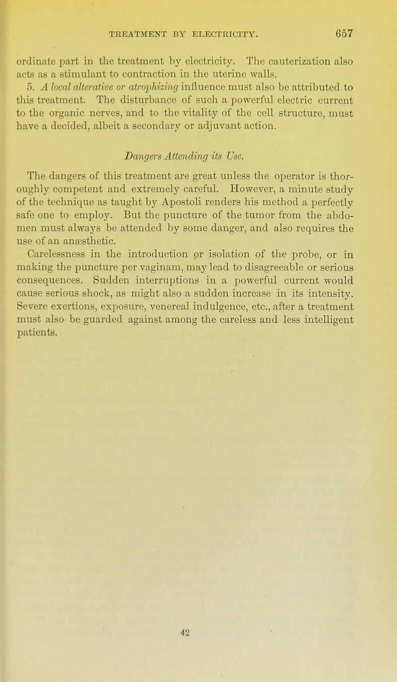 ordinate part in the treatment by electricity. The cauterization also acts as a stimulant to contraction in the uterine walls. 5. A local alterative or atrophizing influence must also be attributed to this treatment. The disturbance of such a powerful electric current to the organic nerves, and to the vitality of the cell structure, must have a decided, albeit a secondary or adjuvant action. Dangers Attending its Use. The clangers of this treatment are great unless the operator is thor- oughly competent and extremely careful. However, a minute study of the technique as taught by Apostoli renders his method a perfectly safe one to employ. But the puncture of the tumor from the abdo- men must always be attended by some danger, and also requires the use of an anassthetic. Carelessness in the introduction or isolation of the probe, or in making the puncture per vaginam, may lead to disagreeable or serious consequences. Sudden interruptions in a powerful current would cause serious shock, as might also a sudden increase in its intensity. Severe exertions, exposure, venereal indulgence, etc., after a treatment must also be guarded against among the careless and less intelligent patients. 42