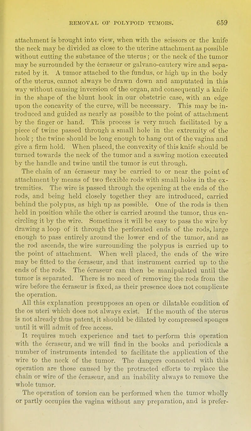 attachment is brought into view, when with the scissors or the knife the neck may be divided as close to the uterine attachment as possible without cutting the substance of the uterus; or the neck of the tumor may be surrounded by the 6craseur or galvano-cautery wire and sepa- rated by it. A tumor attached to the fundus, or high up in the body of the uterus, cannot always be drawn down and amputated in this way without causing inversion of the organ, and consequently a knife in the shape of the blunt hook in our obstetric case, with an edge upon the concavity of the curve, will be necessary. This may be in- troduced and guided as nearly as possible to the point of attachment by the finger or hand. This process is very much facilitated by a piece of twine passed through a small hole in the extremity of the hook ; the twine should be long enough to hang out of the vagina and give a firm hold. When placed, the convexity of this knife should be turned towards the neck of the tumor and a sawing motion executed by the handle and twine until the tumor is cut through. The chain of an ecraseur may be carried to or near the point of attachment by means of two flexible rods with small holes in the ex- tremities. The wire is passed through the opening at the ends of the rods, and being held closely together they are introduced, carried behind the polypus, as high up as possible. One of the rods is then held in position while the other is carried around the tumor, thus en- circling it by the wire. Sometimes it will be easy to pass the wire by drawing a loop of it through the perforated ends of the rods, large enough to pass entirely around the lower end of the tumor, and as the rod ascends, the wire surrounding the polypus is carried up to the point of attachment. When well placed, the ends of the wire may be fitted to the ecraseur, and that instrument carried up to the ends of the rods. The ecraseur can then be manipulated until the tumor is separated. There is no need of removing the rods from the wire before the ecraseur is fixed, as their presence does not complicate the operation. All this explanation presupposes an open or dilatable condition of the os uteri which does not always exist. If the mouth of the uterus is not already thus patent, it should be dilated by compressed sponges until it will admit of free access. It requires much experience and tact to perform this operation with the ecraseur, and we will find in the books and periodicals a number of instruments intended to facilitate the application of the wire to the neck of the tumor. The dangers connected with this operation are those caused by the protracted efforts to replace the chain or wire of the Ecraseur, and an inability always to remove the whole tumor. The operation of torsion can be performed when the tumor wholly or partly occupies the vagina without any preparation, and is pre for-