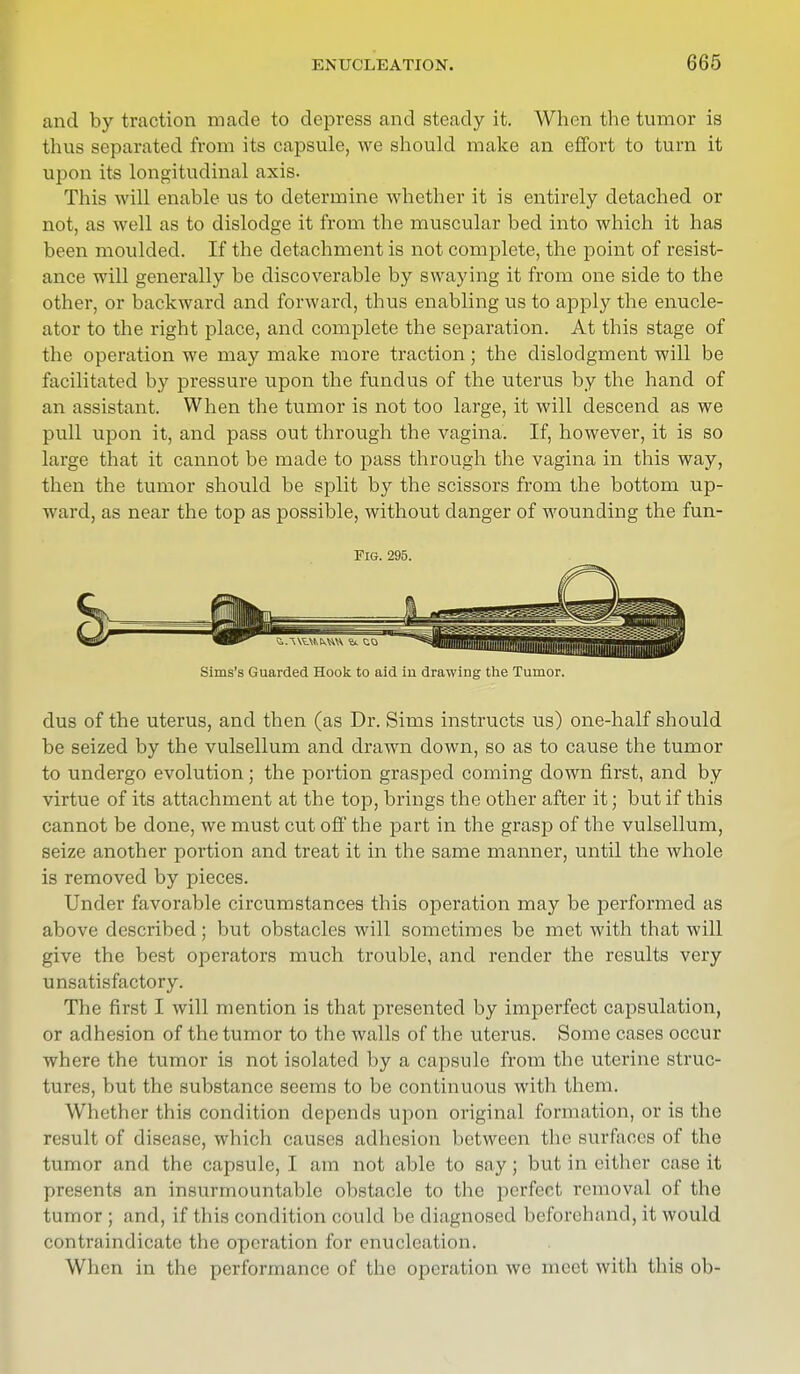 and by traction made to depress and steady it. When the tumor is thus separated from its capsule, we should make an effort to turn it upon its longitudinal axis. This will enable us to determine whether it is entirely detached or not, as well as to dislodge it from the muscular bed into which it has been moulded. If the detachment is not complete, the point of resist- ance will generally be discoverable by swaying it from one side to the other, or backward and forward, thus enabling us to apply the enucle- ator to the right place, and complete the separation. At this stage of the operation we may make more traction; the dislodgment will be facilitated by pressure upon the fundus of the uterus by the hand of an assistant. When the tumor is not too large, it will descend as we pull upon it, and pass out through the vagina. If, however, it is so large that it cannot be made to pass through the vagina in this way, then the tumor should be split by the scissors from the bottom up- ward, as near the top as possible, without danger of wounding the fun- dus of the uterus, and then (as Dr. Sims instructs us) one-half should be seized by the vulsellum and drawn down, so as to cause the tumor to undergo evolution; the portion grasped coming down first, and by virtue of its attachment at the top, brings the other after it; but if this cannot be done, we must cut off the part in the grasp of the vulsellum, seize another portion and treat it in the same manner, until the whole is removed by pieces. Under favorable circumstances this operation may be performed as above described; but obstacles will sometimes be met with that will give the best operators much trouble, and render the results very unsatisfactory. The first I will mention is that presented by imperfect capsulation, or adhesion of the tumor to the walls of the uterus. Some cases occur where the tumor is not isolated by a capsule from the uterine struc- tures, but the substance seems to be continuous with them. Whether this condition depends upon original formation, or is the result of disease, which causes adhesion between the surfaces of the tumor and the capsule, I am not able to say; but in either case it presents an insurmountable obstacle to the perfect removal of the tumor ; and, if this condition could be diagnosed beforehand, it would contraindicate the operation for enucleation. When in the performance of the operation we meet with this ob- FlG. 295. Sims's Guarded Hook to aid in drawing the Tumor.