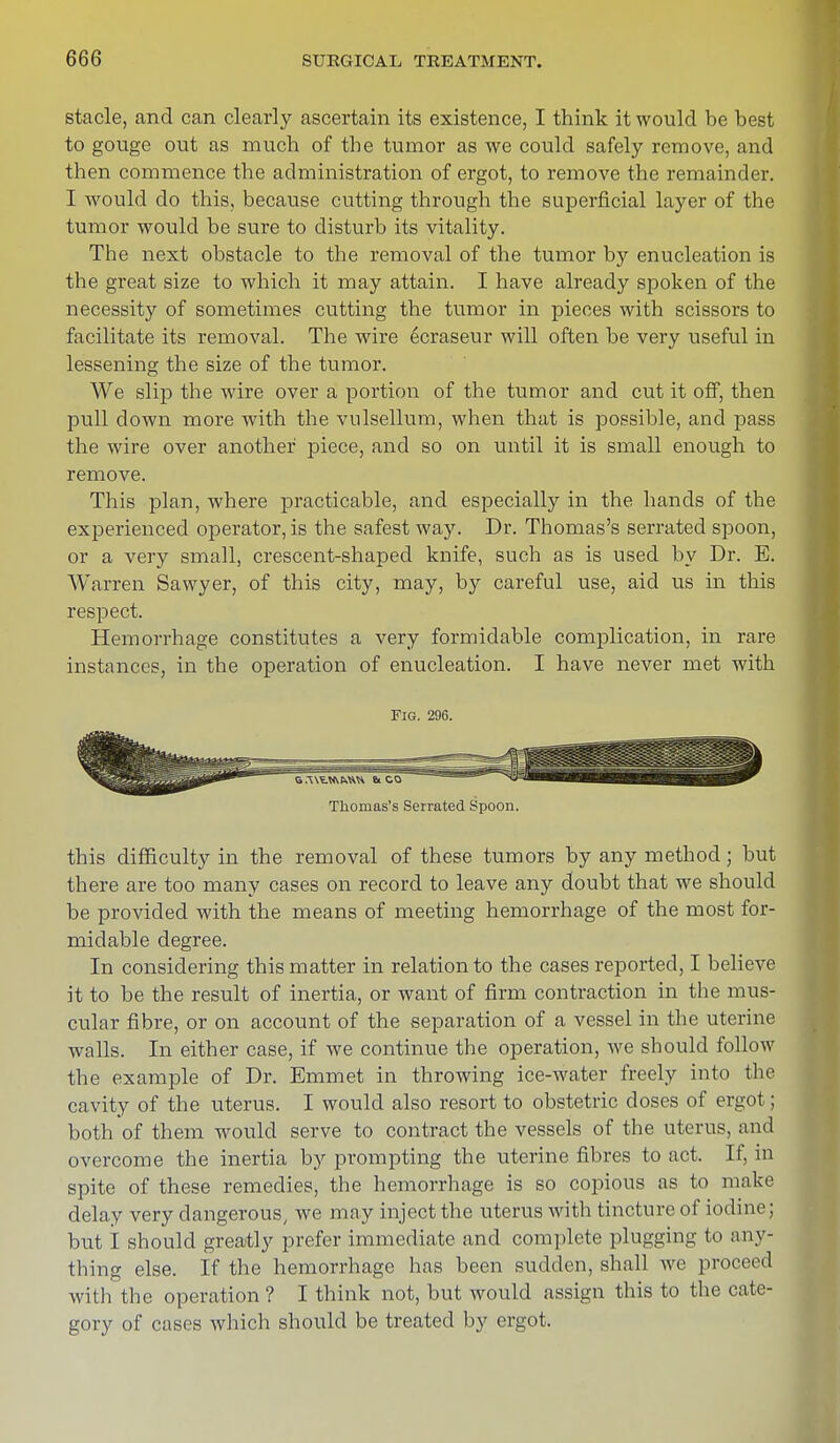 stacle, and can clearly ascertain its existence, I think it would be best to gouge out as much of the tumor as we could safely remove, and then commence the administration of ergot, to remove the remainder. I would do this, because cutting through the superficial layer of the tumor would be sure to disturb its vitality. The next obstacle to the removal of the tumor by enucleation is the great size to which it may attain. I have already spoken of the necessity of sometimes cutting the tumor in pieces with scissors to facilitate its removal. The wire 6craseur will often be very useful in lessening the size of the tumor. We slip the wire over a portion of the tumor and cut it off, then pull down more with the vulsellum, when that is possible, and pass the wire over another piece, and so on until it is small enough to remove. This plan, where practicable, and especially in the hands of the experienced operator, is the safest way. Dr. Thomas's serrated spoon, or a very small, crescent-shaped knife, such as is used by Dr. E. Warren Sawyer, of this city, may, by careful use, aid us in this respect. Hemorrhage constitutes a very formidable complication, in rare instances, in the operation of enucleation. I have never met with Fig. 296. Thomas's Serrated Spoon. this difficulty in the removal of these tumors by any method; but there are too many cases on record to leave any doubt that we should be provided with the means of meeting hemorrhage of the most for- midable degree. In considering this matter in relation to the cases reported, I believe it to be the result of inertia, or want of firm contraction in the mus- cular fibre, or on account of the separation of a vessel in the uterine walls. In either case, if we continue the operation, we should follow the example of Dr. Emmet in throwing ice-water freely into the cavity of the uterus. I would also resort to obstetric doses of ergot; both of them would serve to contract the vessels of the uterus, and overcome the inertia by prompting the uterine fibres to act. If, in spite of these remedies, the hemorrhage is so copious as to make delay very dangerous, we may inject the uterus with tincture of iodine; but I should greatly prefer immediate and complete plugging to any- thing else. If the hemorrhage has been sudden, shall we proceed with the operation? I think not, but would assign this to the cate- gory of cases which should be treated by ergot.