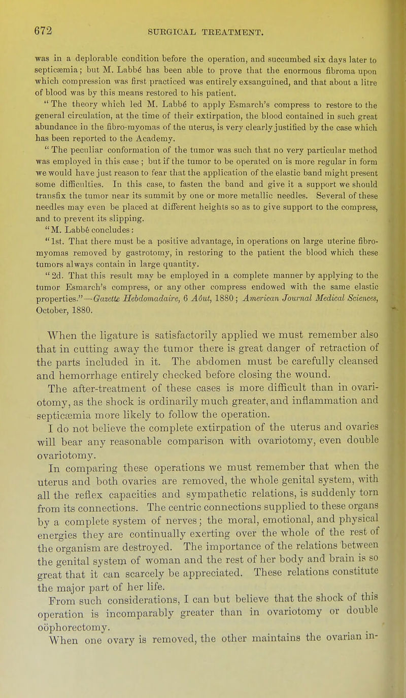 was in a deplorable condition before the operation, and succumbed six days later to septicemia; but M. Labbe has been able to prove that the enormous fibroma upon which compression was first practiced was entirely exsanguined, and that about a litre of blood was by this means restored to his patient.  The theory which led M. Labbe to apply Esmarch's compress to restore to the general circulation, at the time of their extirpation, the blood contained in such great abundance in the fibro-myomas of the uterus, is very clearly justified by the case which has been reported to the Academy.  The peculiar conformation of the tumor was such that no very particular method was employed in this case ; but if the tumor to be operated on is more regular in form we would have just reason to fear that the application of the elastic band might present some difficulties. In this case, to fasten the band and give it a support we should transfix the tumor near its summit by one or more metallic needles. Several of these needles may even be placed at different heights so as to give support to the compress, and to prevent its slipping. M. Labbe concludes: 1st. That there must be a positive advantage, in operations on large uterine fibro- myomas removed by gastrotomy, in restoring to the patient the blood which these tumors always contain in large quantity.  2d. That this result may be employed in a complete manner by applying to the tumor Esmarch's compress, or any other compress endowed with the same elastic properties.—Gazette Hebdomadaire, 6 Aout, 1880; American Journal Medical Sciences, October, 1880. When the ligature is satisfactorily applied we must remember also that in cutting away the tumor there is great danger of retraction of the parts included in it. The abdomen must be carefully cleansed and hemorrhage entirely checked before closing the wound. The after-treatment of these cases is more difficult than in ovari- otomy, as the shock is ordinarily much greater, and inflammation and septicaemia more likely to follow the operation. I do not believe the complete extirpation of the uterus and ovaries will bear any reasonable comparison with ovariotomy, even double ovariotomy. In comparing these operations we must remember that when the uterus and both ovaries are removed, the whole genital system, with all the reflex capacities and sympathetic relations, is suddenly torn from its connections. The centric connections supplied to these orga ns by a complete system of nerves; the moral, emotional, and physical energies they are continually exerting over the whole of the rest of the organism are destroyed. The importance of the relations between the genital system of woman and the rest of her body and brain is so great that it can scarcely be appreciated. These relations constitute the major part of her life. From such considerations, I can but believe that the shock of this operation is incomparably greater than in ovariotomy or double oophorectomy. When one ovary is removed, the other maintains the ovarian in-