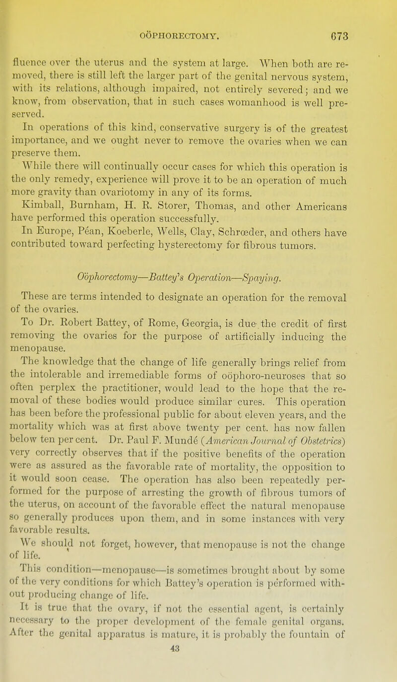 flucnce over the uterus and the system at large. When both are re- moved, there is still left the larger part of the genital nervous system, with its relations, although impaired, not entirely severed; and we know, from observation, that in such cases womanhood is well pre- served. In operations of this kind, conservative surgery is of the greatest importance, and we ought never to remove the ovaries when we can preserve them. While there will continually occur cases for which this operation is the only remedy, experience will prove it to be an operation of much more gravity than ovariotomy in any of its forms. Kimball, Burnham, H. R. Storer, Thomas, and other Americans have performed this operation successfully. In Europe, Pean, Koeberle, Wells, Clay, Schroeder, and others have contributed toward perfecting hysterectomy for fibrous tumors. Oophorectomy—Battey^s Operation—Spaying. These are terms intended to designate an operation for the removal of the ovaries. To Dr. Robert Battey, of Rome, Georgia, is due-, the credit of first removing the ovaries for the purpose of artificially inducing the menopause. The knowledge that the change of life generally brings relief from the intolerable and irremediable forms of oophoro-neuroses that so often perplex the practitioner, would lead to the hope that the re- moval of these bodies would produce similar cures. This operation has been before the professional public for about eleven years, and the mortality which was at first above twenty per cent, has now fallen below ten per cent. Dr. Paul F. Munde (American Journal of Obstetrics) very correctly observes that if the positive benefits of the operation were as assured as the favorable rate of mortality, the opposition to it would soon cease. The operation has also been repeatedly per- formed for the purpose of arresting the growth of fibrous tumors of the uterus, on account of the favorable effect the natural menopause so generally produces upon them, and in some instances with very favorable results. We should not forget, however, that menopause is not the change of life. Thi.s condition—menopause—is sometimes brought about by some Of the very conditions for which Hattey's operation is performed with- out producing change of life. It is true that the ovary, if not the essential agent, is certainly necessary to the proper development of the female genital organs After the genital apparatus is mature, it is probably the fountain of 43