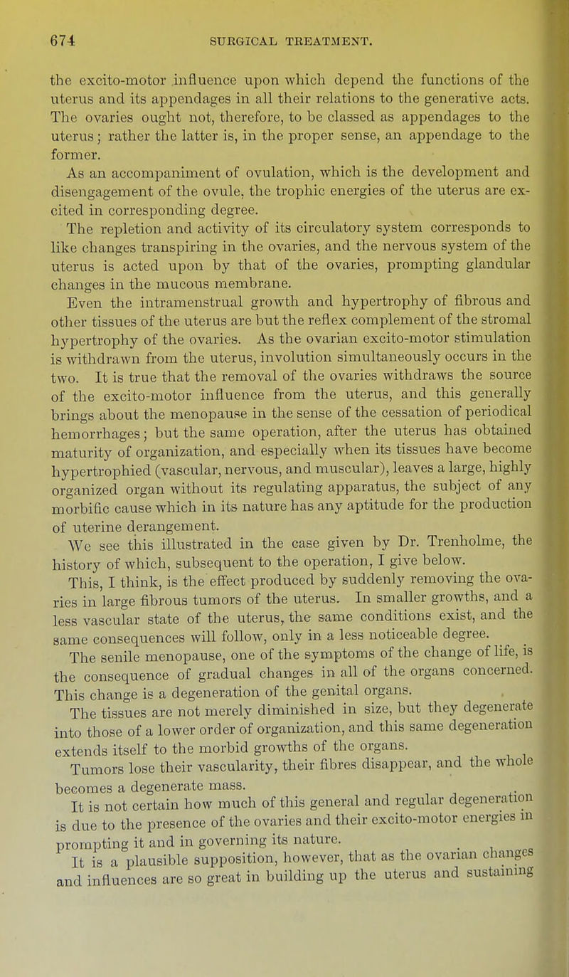 the excito-motor influence upon which depend the functions of the uterus and its appendages in all their relations to the generative acts. The ovaries ought not, therefore, to be classed as appendages to the uterus; rather the latter is, in the proper sense, an appendage to the former. As an accompaniment of ovulation, which is the development and disengagement of the ovule, the trophic energies of the uterus are ex- cited in corresponding degree. The repletion and activity of its circulatory system corresponds to like changes transpiring in the ovaries, and the nervous system of the uterus is acted upon by that of the ovaries, prompting glandular changes in the mucous membrane. Even the intramenstrual growth and hypertrophy of fibrous and other tissues of the uterus are but the reflex complement of the stromal hypertrophy of the ovaries. As the ovarian excito-motor stimulation is withdrawn from the uterus, involution simultaneously occurs in the two. It is true that the removal of the ovaries withdraws the source of the excito-motor influence from the uterus, and this generally brings about the menopause in the sense of the cessation of periodical hemorrhages; but the same operation, after the uterus has obtained maturity of organization, and especially when its tissues have become hypertrophied (vascular, nervous, and muscular), leaves a large, highly organized organ without its regulating apparatus, the subject of any morbific cause which in its nature has any aptitude for the production of uterine derangement. We see this illustrated in the case given by Dr. Trenholme, the history of which, subsequent to the operation, I give below. This, I think, is the effect produced by suddenly removing the ova- ries in large fibrous tumors of the uterus. In smaller growths, and a less vascular state of the uterus, the same conditions exist, and the same consequences will follow, only in a less noticeable degree. The senile menopause, one of the symptoms of the change of life, is the consequence of gradual changes in all of the organs concerned. This change is a degeneration of the genital organs. The tissues are not merely diminished in size, but they degenerate into those of a lower order of organization, and this same degeneration extends itself to the morbid growths of the organs. ' Tumors lose their vascularity, their fibres disappear, and the whole becomes a degenerate mass. It is not certain how much of this general and regular degeneration is due to the presence of the ovaries and their excito-motor energies in prompting it and in governing its nature. It is a plausible supposition, however, that as the ovarian changes and influences are so great in building up the uterus and sustaining