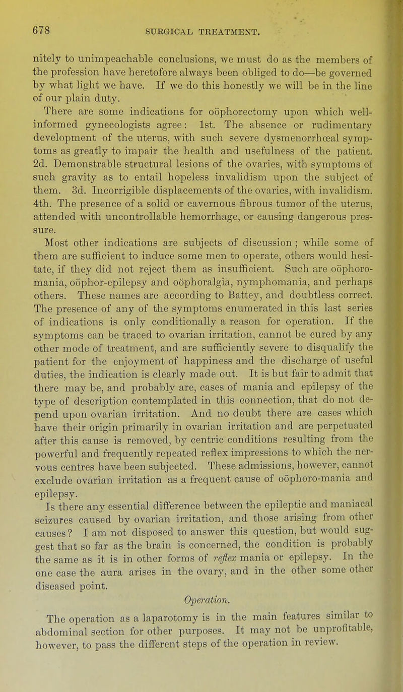 nitely to unimpeachable conclusions, we must do as the members of the profession have heretofore always been obliged to do—be governed by what light we have. If we do this honestly we will be in the line of our plain duty. There are some indications for oophorectomy upon which well- informed gynecologists agree: 1st. The absence or rudimentary development of the uterus, with such severe dysmenorrhceal symp- toms as greatly to impair the health and usefulness of the patient. 2d. Demonstrable structural lesions of the ovaries, with symptoms ol such gravity as to entail hopeless invalidism upon the subject of them. 3d. Incorrigible displacements of the ovaries, with invalidism. 4th. The presence of a solid or cavernous fibrous tumor of the uterus, attended with uncontrollable hemorrhage, or causing dangerous pres- sure. Most other indications are subjects of discussion ; while some of them are sufficient to induce some men to operate, others would hesi- tate, if they did not reject them as insufficient. Such are oophoro- mania, oophor-epilepsy and oophoralgia, nymphomania, and perhaps others. These names are according to Battey, and doubtless correct. The presence of any of the symptoms enumerated in this last series of indications is only conditionally a reason for operation. If the symptoms can be traced to ovarian irritation, cannot be cured by any other mode of treatment, and are sufficiently severe to disqualify the patient for the enjoyment of happiness and the discharge of useful duties, the indication is clearly made out. It is but fair to admit that there may be, and probably are, cases of mania and epilepsy of the type of description contemplated in this connection, that do not de- pend upon ovarian irritation. And no doubt there are cases which have their origin primarily in ovarian irritation and are perpetuated after this cause is removed, by centric conditions resulting from the powerful and frequently repeated reflex impressions to which the ner- vous centres have been subjected. These admissions, however, cannot exclude ovarian irritation as a frequent cause of oophoro-mania and epilepsy. Is there any essential difference between the epileptic and maniacal seizures caused by ovarian irritation, and those arising from other causes ? I am not disposed to answer this question, but would sug- gest that so far as the brain is concerned, the condition is probably the same as it is in other forms of reflex mania or epilepsy. In the one case the aura arises in the ovary, and in the other some other diseased point. Operation. The operation as a laparotomy is in the main features similar to abdominal section for other purposes. It may not be unprofitable, however, to pass the different steps of the operation in review.