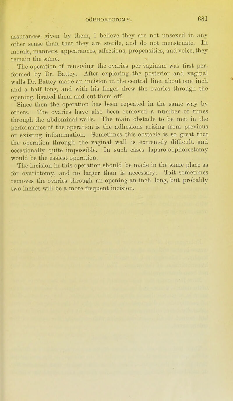 assurances given by them, I believe they are not unsexed in any other sense than that they are sterile, and do not menstruate. In morals, manners, appearances, affections, propensities, and voice, they remain the same. The operation of removing the ovaries per vaginam was first per- formed by Dr. Battey. After exploring the posterior and vaginal walls Dr. Battey made an incision in the central line, about one inch and a half long, and with his finger drew the ovaries through the opening, ligatecl them and cut them off. Since then the operation has been repeated in the same way by others. The ovaries have also been removed a number of times through the abdominal walls. The main obstacle to be met in the performance of the operation is the adhesions arising from previous or existing inflammation. Sometimes this obstacle is so great that the operation through the vaginal wall is extremely difficult, and occasionally quite impossible. In such cases laparo-oophorectomy would be the easiest operation. The incision in this operation should be made in the same place as for ovariotomy, and no larger than is necessary. Tait sometimes removes the ovaries through an opening an inch long, but probably two inches will be a more frequent incision.