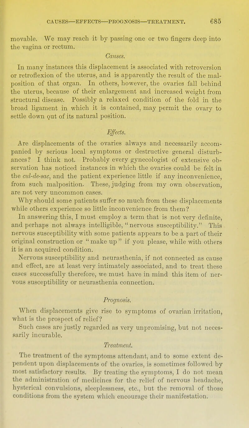 movable. We may reach it by passing one or two fingers deep into the vagina or rectum. Causes. In many instances this displacement is associated with retroversion or retroflexion of the uterus, and is apparently the result of the mal- position of that organ. In others, however, the ovaries fall behind the uterus, because of their enlargement and increased weight from structural disease. Possibly a relaxed condition of the fold in the broad ligament in which it is contained, may permit the ovary to settle down out of its natural position. Effects. Are displacements of the ovaries always and necessarily accom- panied by serious local symptoms or destructive general disturb- ances? I think not. Probably every gynecologist of extensive ob- servation has noticed instances in which the ovaries could be felt in the cul-de-sac, and the patient experience little if any inconvenience, from such malposition. These, judging from my own observation, are not very uncommon cases. Why should some patients suffer so much from these displacements while others experience so little inconvenience from them ? In answering this, I must employ a term that is not very definite, and perhaps not always intelligible,  nervous susceptibility. This nervous susceptibility with some patients appears to be a part of their original construction or  make up  if you please, while with others it is an acquired condition. Nervous susceptibility and neurasthenia, if not connected as cause and effect, are at least very intimately associated, and to treat these cases successfully therefore, we must have in mind this item of ner- vous susceptibility or neurasthenia connection. Prognosis. When displacements give rise to symptoms of ovarian irritation, what is the prospect of relief? Such cases are justly regarded as very unpromising, but not neces- sarily incurable. Treatment. The treatment of the symptoms attendant, and to some extent de- pendent upon displacements of the ovaries, is sometimes followed by most satisfactory results. By treating the symptoms, I do not mean the administration of medicines for the relief of nervous headache, hysterical convulsions, sleeplessness, etc., but the removal of those conditions from the system which encourage their ma infestation.