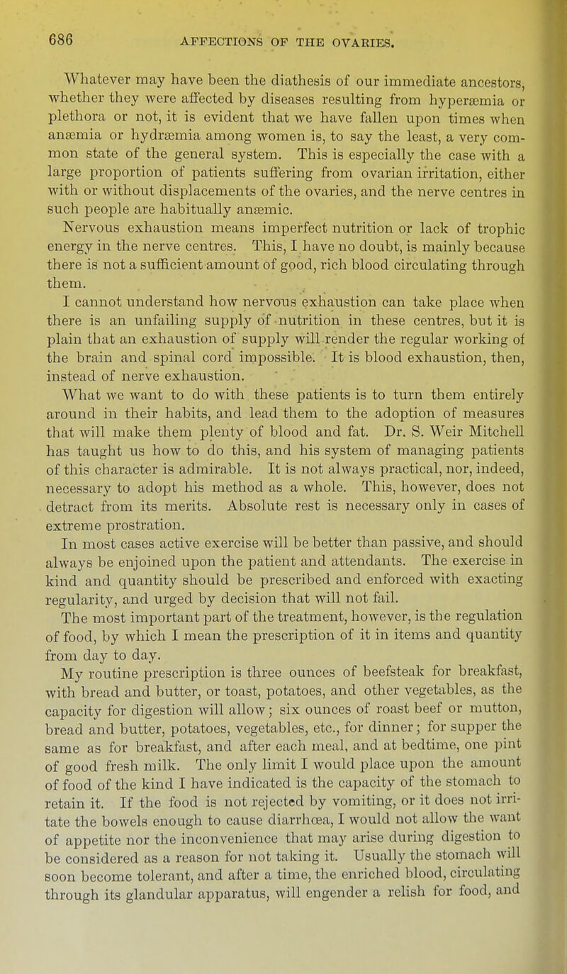 Whatever may have been the diathesis of our immediate ancestors, whether they were affected by diseases resulting from hyperemia or plethora or not, it is evident that we have fallen upon times when anaemia or hydrsemia among women is, to say the least, a very com- mon state of the general system. This is especially the case with a large proportion of patients suffering from ovarian irritation, either with or without displacements of the ovaries, and the nerve centres in such people are habitually anfemic. Nervous exhaustion means imperfect nutrition or lack of trophic energy in the nerve centres. This, I have no doubt, is mainly because there is not a sufficient amount of good, rich blood circulating through them. I cannot understand how nervous exhaustion can take place when there is an unfailing supply of nutrition in these centres, but it is plain that an exhaustion of supply will render the regular working of the brain and spinal cord impossible. It is blood exhaustion, then, instead of nerve exhaustion. What we want to do with these patients is to turn them entirely around in their habits, and lead them to the adoption of measures that will make them plenty of blood and fat. Dr. S. Weir Mitchell has taught us how to do this, and his system of managing patients of this character is admirable. It is not always practical, nor, indeed, necessary to adopt his method as a whole. This, however, does not detract from its merits. Absolute rest is necessary only in cases of extreme prostration. In most cases active exercise will be better than passive, and should always be enjoined upon the patient and attendants. The exercise in kind and quantity should be prescribed and enforced with exacting regularity, and urged by decision that will not fail. The most important part of the treatment, however, is the regulation of food, by which I mean the prescription of it in items and quantity from day to day. My routine prescription is three ounces of beefsteak for breakfast, with bread and butter, or toast, potatoes, and other vegetables, as the capacity for digestion will allow; six ounces of roast beef or mutton, bread and butter, potatoes, vegetables, etc., for dinner; for supper the same as for breakfast, and after each meal, and at bedtime, one pint of good fresh milk. The only limit I would place upon the amount of food of the kind I have indicated is the capacity of the stomach to retain it. If the food is not rejected by vomiting, or it does not irri- tate the bowels enough to cause diarrhoea, I would not allow the want of appetite nor the inconvenience that may arise during digestion to be considered as a reason for not taking it. Usually the stomach will soon become tolerant, and after a time, the enriched blood, circulating through its glandular apparatus, will engender a relish for food, and