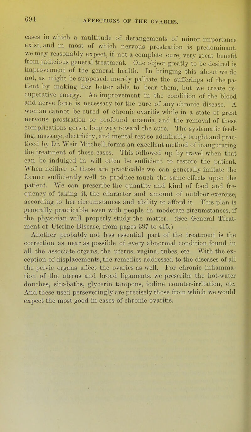 cases in which a multitude of derangements of minor importance exist, and in most of which nervous prostration is predominant, we may reasonably expect, if not a complete cure, very great benefit from judicious general treatment. One object greatly to be desired is improvement of the general health. In bringing this about Ave do not, as might be supposed, merely palliate the sufferings of the pa- tient by making her better able to bear them, but we create re- cuperative energy. An improvement in the condition of the blood and nerve force is necessary for the cure of any chronic disease. A woman cannot be cured of chronic ovaritis while in a state of great nervous prostration or profound anaamia, and the removal of these complications goes a long way toward the cure. The systematic feed- ing, massage, electricity, and mental rest so admirably taught and prac- ticed by Dr. Weir Mitchell, forms an excellent method of inaugurating the treatment of these cases. This followed up by travel when that can be indulged in will often be sufficient to restore the patient. When neither of these are practicable we can generally imitate the former sufficiently well to produce much the same effects upon the patient. We can prescribe the quantity and kind of food and fre- quency of taking it, the character and amount of outdoor exercise, according to her circumstances and ability to afford it. This plan is generally practicable even with people in moderate circumstances, if the physician will properly study the matter. (See General Treat- ment of Uterine Disease, from pages 397 to 415.) Another probably not less essential part of the treatment is the correction as near as possible of every abnormal condition found in all the associate organs, the uterus, vagina, tubes, etc. With the ex- ception of displacements, the remedies addressed to the diseases of all the pelvic organs affect the ovaries as well. For chronic inflamma- tion of the uterus and broad ligaments, we prescribe the hot-water douches, sitz-baths, glycerin tampons, iodine counter-irritation, etc. And these used perseveringly are precisely those from which we would expect the most good in cases of chronic ovaritis.