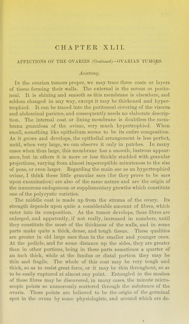 CHAPTER XLIL AFFECTIONS OF THE OVARIES (Continued)—OVARIAN TUMORS. Anatomy. In the ovarian tumors proper, we may trace three coats or layers of tissue forming their walls. The external is the serous or perito- neal. It is shining and smooth as this membrane is elsewhere, and seldom changed in any way, except it may be thickened and hyper- trophied. It can be traced into the peritoneal covering of the viscera and abdominal parietes, and consequently needs no elaborate descrip- tion. The internal coat or lining membrane is doubtless the mem- brana granulosa of the ovisac, very much hypertrophied. When small, something like epithelium seems to be its entire composition. As it grows and develops, the epithelial arrangement is less perfect, until, when very large, we can observe it only in patches. In many cases when thus large, this membrane has a smooth, lustrous appear- ance, but in others it is more or less thickly studded with granular projections, varying from almost imperceptible minuteness to the size of peas, or even larger. Regarding the main sac as an hypertrophied ovisac, I think these little granular sacs (for they prove to be sacs upon examination) are also of the same nature and are the origin of the numerous endogenous or supplementary growths which constitute one of the polycystic varieties. The middle coat is made up from the stroma of the ovary. Its strength depends upon quite a considerable amount of fibres, which enter into its composition. As the tumor develops, these fibres are enlarged, and apparently, if not really, increased in numbers, until they constitute the most- of the thickness of the walls, and in some parts make quite a thick, dense, and tough tissue. These qualities are greater in old large sacs than in the smaller and younger ones. At the pedicle, and for some distance up the sides, they are greater than in other portions, being in these parts sometimes a quarter of an inch thick, while at the fundus or distal portion they may be thin and fragile. The whole of this coat may be very tough and thick, so as to resist great force, or it may be thin throughout, so as to be easily ruptured at almost any point. Entangled in the meshes of these fibres may be discovered, in many cases, the minute micro- scopic points so numerously scattered through the substance of the OVttria. These points are believed to be the origin of the germinal spot in the ovum by some physiologists, and around which are de-
