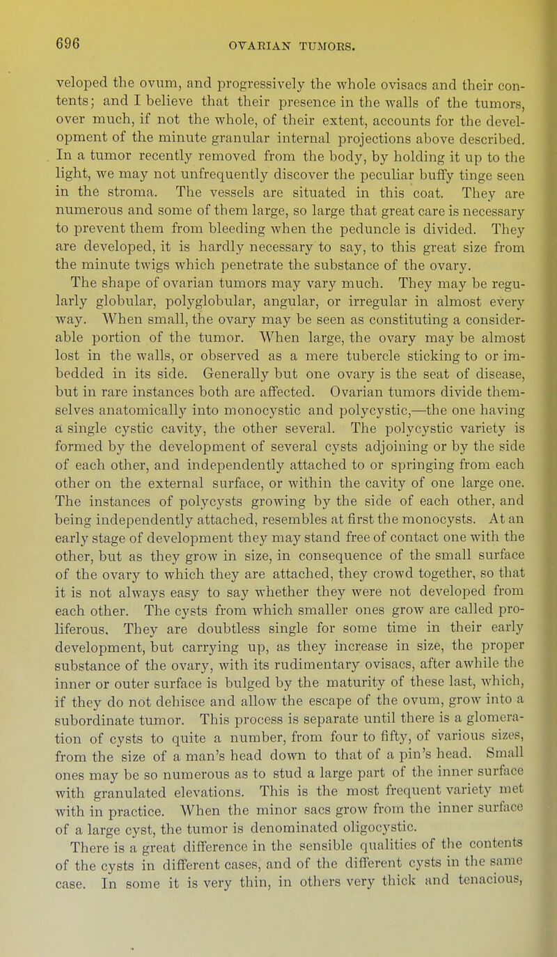 veloped the ovum, and progressively the whole ovisacs and their con- tents; and I believe that their presence in the walls of the tumors, over much, if not the whole, of their extent, accounts for the devel- opment of the minute granular internal projections above described. In a tumor recently removed from the body, by holding it up to the light, we may not unfrequently discover the peculiar buffy tinge seen in the stroma. The vessels are situated in this coat. They are numerous and some of tbem large, so large that great care is necessary to prevent them from bleeding when the peduncle is divided. They are developed, it is hardly necessary to say, to this great size from the minute twigs which penetrate the substance of the ovary. The shape of ovarian tumors may vary much. They may be regu- larly globular, polyglobular, angular, or irregular in almost every way. When small, the ovary may be seen as constituting a consider- able portion of the tumor. When large, the ovary may be almost lost in the walls, or observed as a mere tubercle sticking to or im- bedded in its side. Generally but one ovary is the seat of disease, but in rare instances both are affected. Ovarian tumors divide them- selves anatomically into monocystic and polycystic,—the one having a single cystic cavity, the other several. The polycystic variety is formed by the development of several cysts adjoining or by the side of each other, and independently attached to or springing from each other on the external surface, or within the cavity of one large one. The instances of polycysts growing by the side of each other, and being independently attached, resembles at first the monocysts. At an early stage of development they may stand free of contact one with the other, but as they grow in size, in consequence of the small surface of the ovary to which they are attached, they crowd together, so that it is not always easy to say whether they were not developed from each other. The cysts from which smaller ones grow are called pro- liferous. They are doubtless single for some time in their early development, but carrying up, as they increase in size, the proper substance of the ovary, with its rudimentary ovisacs, after awhile the inner or outer surface is bulged by the maturity of these last, which, if they do not dehisce and allow the escape of the ovum, grow into a subordinate tumor. This process is separate until there is a glomera- tion of cysts to quite a number, from four to fifty, of various sizeSj from the size of a man's head down to that of a pin's head. Small ones may be so numerous as to stud a large part of the inner surface with granulated elevations. This is the most frequent variety met with in practice. When the minor sacs grow from the inner surface of a large cyst, the tumor is denominated oligocystic. There is a great difference in the sensible qualities of the contents of the cysts in different cases, and of the different cysts in the same case. In some it is very thin, in others very thick and tenacious,