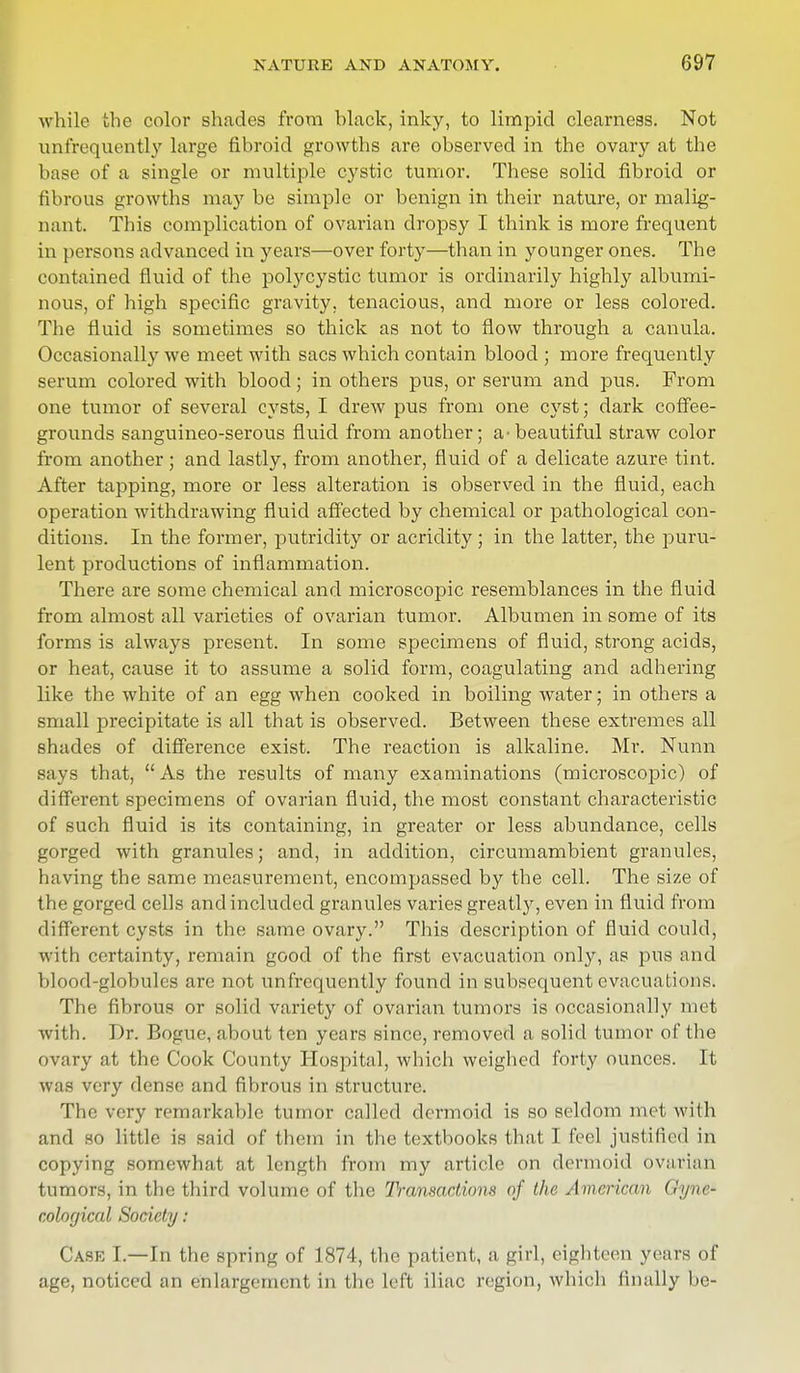 while the color shades from hlack, inky, to limpid clearness. Not unf'requently large fibroid growths are observed in the ovary at the base of a single or multiple cystic tumor. These solid fibroid or fibrous growths may be simple or benign in their nature, or malig- nant. This complication of ovarian dropsy I think is more frequent in persons advanced in years—over forty—than in younger ones. The contained fluid of the polycystic tumor is ordinarily highly albumi- nous, of high specific gravity, tenacious, and more or less colored. The fluid is sometimes so thick as not to flow through a canula. Occasionally we meet with sacs which contain blood ; more frequently serum colored with blood; in others pus, or serum and pus. From one tumor of several cysts, I drew pus from one cyst; dark coffee- grounds sanguineo-serous fluid from another; a •beautiful straw color from another; and lastly, from another, fluid of a delicate azure tint. After tapping, more or less alteration is observed in the fluid, each operation withdrawing fluid affected by chemical or pathological con- ditions. In the former, putridity or acridity; in the latter, the puru- lent productions of inflammation. There are some chemical and microscopic resemblances in the fluid from almost all varieties of ovarian tumor. Albumen in some of its forms is always present. In some specimens of fluid, strong acids, or heat, cause it to assume a solid form, coagulating and adhering like the white of an egg when cooked in boiling water; in others a small precipitate is all that is observed. Between these extremes all shades of difference exist. The reaction is alkaline. Mr. Nunn says that, As the results of many examinations (microscopic) of different specimens of ovarian fluid, the most constant characteristic of such fluid is its containing, in greater or less abundance, cells gorged with granules; and, in addition, circumambient granules, having the same measurement, encompassed by the cell. The size of the gorged cells and included granules varies greatly, even in fluid from different cysts in the same ovary. This description of fluid could, with certainty, remain good of the first evacuation only, as pus and blood-globules are not unfrequently found in subsequent evacuations. The fibrous or solid variety of ovarian tumors is occasionally met with. Dr. Bogue, about ten years since, removed a solid tumor of the ovary at the Cook County Hospital, which weighed forty ounces. It WB& very dense and fibrous in structure. The very remarkable tumor called dermoid is so seldom met with and so little is said of them in the textbooks that I feel justified in copying somewhat at length from my article on dermoid ovarian tumors, in the third volume of the Transactions of the American Gyne* cological Society : Case I.—In the spring of 1874, the patient, a girl, eighteen years of age, noticed an enlargement in the left iliac region, which finally be-