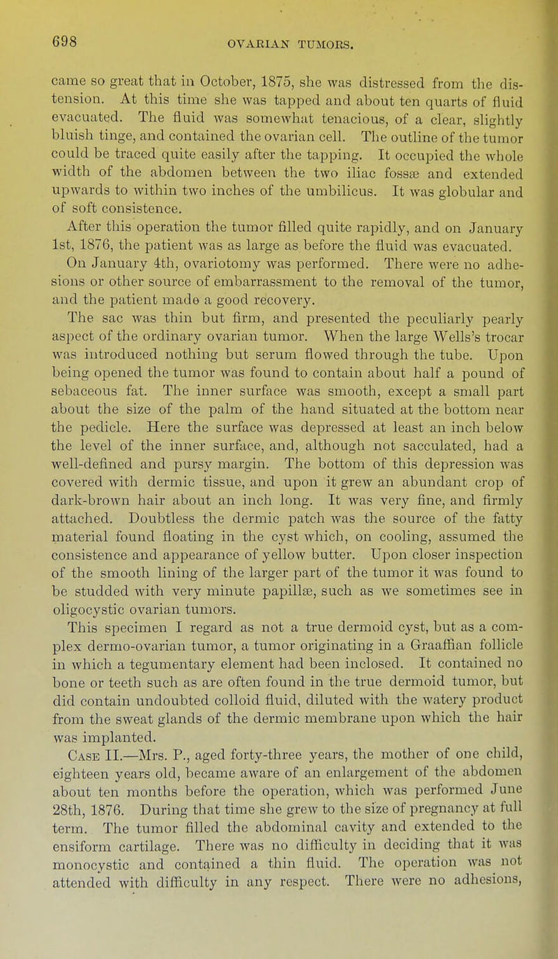 came so great that in October, 1875, she was distressed from the dis- tension. At this time she was tapped and about ten quarts of fluid evacuated. The fluid was somewhat tenacious, of a clear, slightly bluish tinge, and contained the ovarian cell. The outline of the tumor could be traced quite easily after the tapping. It occupied the whole width of the abdomen between the two iliac fossae and extended upwards to within two inches of the umbilicus. It was globular and of soft consistence. After this operation the tumor filled quite rapidly, and on January 1st, 1876, the patient was as large as before the fluid was evacuated. On January 4th, ovariotomy was performed. There were no adhe- sions or other source of embarrassment to the removal of the tumor, and the patient made a good recovery. The sac was thin but firm, and presented the peculiarly pearly aspect of the ordinary ovarian tumor. When the large Wells's trocar was introduced nothing but serum flowed through the tube. Upon being opened the tumor was found to contain about half a pound of sebaceous fat. The inner surface was smooth, except a small part about the size of the palm of the hand situated at the bottom near the pedicle. Here the surface was depressed at least an inch below the level of the inner surface, and, although not sacculated, had a well-defined and pursy margin. The bottom of this depression was covered with dermic tissue, and upon it grew an abundant crop of dark-brown hair about an inch long. It was very fine, and firmly attached. Doubtless the dermic patch was the source of the fatty material found floating in the cyst which, on cooling, assumed tile consistence and appearance of yellow butter. Upon closer inspection of the smooth lining of the larger part of the tumor it was found to be studded with very minute papillse, such as we sometimes see in oligocystic ovarian tumors. This specimen I regard as not a true dermoid cyst, but as a com- plex dermo-ovarian tumor, a tumor originating in a Graaffian follicle in which a tegumentary element had been inclosed. It contained no bone or teeth such as are often found in the true dermoid tumor, but did contain undoubted colloid fluid, diluted with the watery product from the sweat glands of the dermic membrane upon which the hair was implanted. Case II.—Mrs. P., aged forty-three years, the mother of one child, eighteen years old, became aware of an enlargement of the abdomen about ten months before the operation, which was performed June 28th, 1876. During that time she grew to the size of pregnancy at full term. The tumor filled the abdominal cavity and extended to the ensiform cartilage. There was no difficulty in deciding that it was monocystic and contained a thin fluid. The operation was not attended with difficulty in any respect. There were no adhesions,