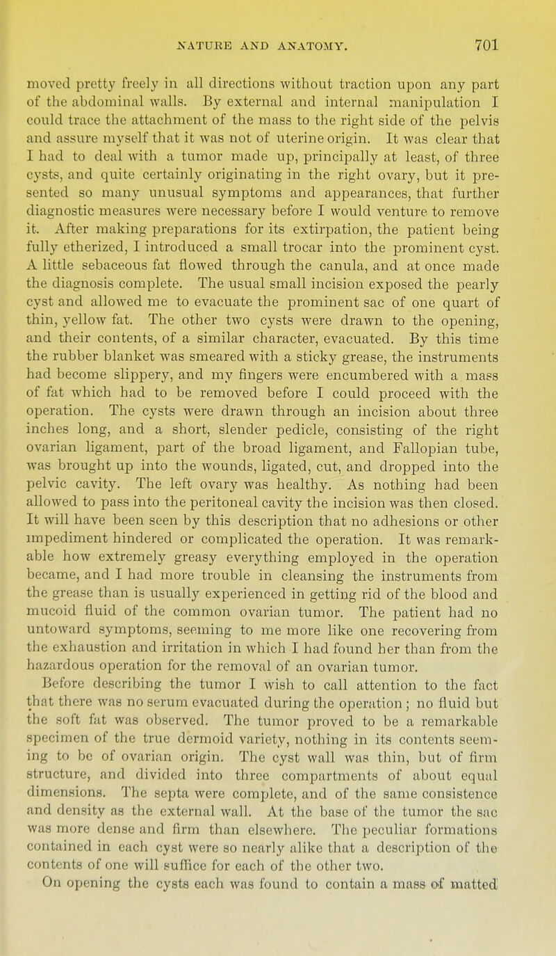 moved pretty freely in all directions without traction upon any part of the abdominal walls. By external and internal manipulation I could trace the attachment of the mass to the right side of the pelvis and assure myself that it was not of uterine origin. It was clear that I had to deal with a tumor made up, principally at least, of three cysts, and quite certainly originating in the right ovary, but it pre- sented so many unusual symptoms and appearances, that further diagnostic measures were necessary before I would venture to remove it. After making preparations for its extirpation, the patient being fully etherized, I introduced a small trocar into the prominent cyst. A little sebaceous fat flowed through the canula, and at once made the diagnosis complete. The usual small incision exposed the pearly cyst and allowed me to evacuate the prominent sac of one quart of thin, yellow fat. The other two cysts were drawn to the opening, and their contents, of a similar character, evacuated. By this time the rubber blanket was smeared with a sticky grease, the instruments had become slippery, and my fingers were encumbered with a mass of fat which had to be removed before I could proceed with the operation. The cysts were drawn through an incision about three inches long, and a short, slender pedicle, consisting of the right ovarian ligament, part of the broad ligament, and Fallopian tube, was brought up into the wounds, ligated, cut, and dropped into the pelvic cavity. The left ovary was healthy. As nothing had been allowed to pass into the peritoneal cavity the incision was then closed. It will have been seen by this description that no adhesions or other impediment hindered or complicated the operation. It was remark- able how extremely greasy everything employed in the operation became, and I had more trouble in cleansing the instruments from the grease than is usually experienced in getting rid of the blood and mucoid fluid of the common ovarian tumor. The patient had no untoward symptoms, seeming to me more like one recovering from the exhaustion and irritation in which I had found her than from the hazardous operation for the removal of an ovarian tumor. Before describing the tumor I wish to call attention to the fact that there was no serum evacuated during the operation ; no fluid but the soft fat was observed. The tumor proved to be a remarkable specimen of the true dermoid variety, nothing in its contents seem- ing to be of ovarian origin. The cyst wall was thin, but of firm structure, and divided into three compartments of about equal dimensions. The septa were complete, and of the same consistence and density as the external wall. At the base of the tumor the sac was more dense and firm than elsewhere. The peculiar formations contained in each cyst were so nearly alike that a description of the contents of one will suffice for each of the other two. On opening the cysts each was found to contain a mass of matted
