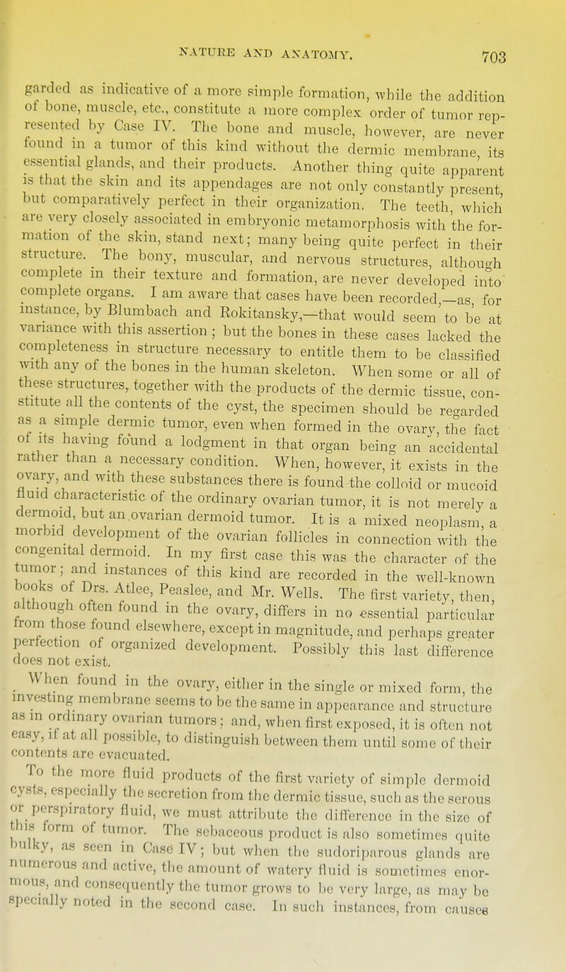 garded as indicative of a more simple formation, while the addition ot bone, muscle, etc., constitute a more complex order of tumor rep- resented by Case IV. The bone and muscle, however, are never found m a tumor of this kind without the dermic membrane its essential glands, and their products. Another thing quite apparent is that the skin and its appendages are not only constantly present but comparatively perfect in their organization. The teeth which are very closely associated in embryonic metamorphosis with the for- mation ot the skin, stand next; many being quite perfect in their structure. The bony, muscular, and nervous structures, although complete in their texture and formation, are never developed into complete organs. I am aware that cases have been recorded —as for instance, by Blumbach and Rokitansky -that would seem'to be at variance with this assertion ; but the bones in these cases lacked the completeness m structure necessary to entitle them to be classified with any of the bones in the human skeleton. When some or all of these structures, together with the products of the dermic tissue con- stitute all the contents of the cyst, the specimen should be regarded as a simple dermic tumor, even when formed in the ovary, the fact of its having found a lodgment in that organ being an accidental rather than a necessary condition. When, however, it exists in the ovary and with these substances there is found the colloid or mucoid fluid characteristic of the ordinary ovarian tumor, it is not merely a dermoid but an ovarian dermoid tumor. It is a mixed neoplasm, a morbid development of the ovarian follicles in connection with the congenital dermoid. In my first case this was the character of the tumor; and instances of this kind are recorded in the well-known books of Drs. Atlee, Peaslee, and Mr. Wells. The first variety, then, although often found in the ovary, differs in no essential particular from those found elsewhere, except in magnitude, and perhaps greater perfection of organized development. Possibly this last difference does not exist. When found in the ovary, either in the single or mixed form, the investing membrane seems to be the same in appearance and structure as in ordinary ovarian tumors j and, when first exposed, it is often not easy, if at all possible, to distinguish between them until some of their contents are evacuated. To the more Quid products of the first variety of simple dermoid cj Bts, especially the secretion from the dermic tissue, such as the serous or perspiratory fluid, we must attribute the difference in the size of his form of tumor. The sebaceous product, is also sometimes quite bulky, as seen in Case IV; but when the sudoriparous glands are numerous and active, the amount of watery fluid is sometimes enor- and consequently the tumor grows to be very large, as may be specially noted in the second case. In such instances, from causes