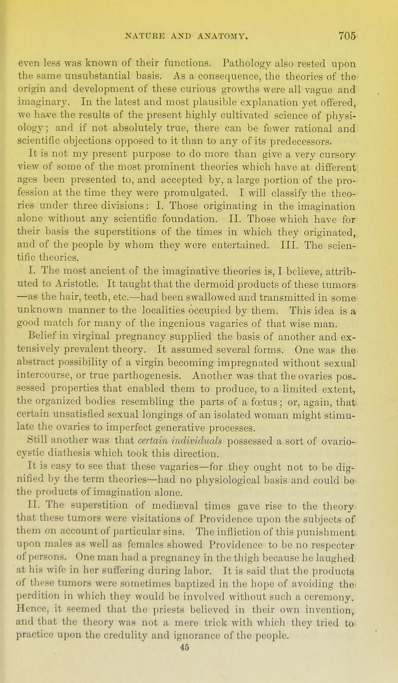 oven less was known of their functions. Pathology also rested upon the same unsubstantial basis. As a consequence, the theories of the' origin and development of these curious growths were all vague and imaginary. In the latest and most plausible explanation yet offered, we have the results of the present highly cultivated science of physi- ology ; and if not absolutely true, there can be fewer rational and scientific objections opposed to it than to any of its predecessors. It is not my present purpose to do more than give a very cursory view of some of the most prominent theories which have at different ages been presented to, and accepted by, a large portion of the pro- fession at the time they were promulgated. I will classify the theo- ries under three divisions: I. Those originating in the imagination alone without any scientific foundation. II. Those which have for their basis the superstitions of the times in which they originated,, and of the people by whom they were entertained. III. The scien- tific theories. I. The most ancient of the imaginative theories is, I believe, attrib- uted to Aristotle. It taught that the dermoid products of these tumors —as the hair, teeth, etc.—had been swallowed and transmitted in some unknown manner to the localities occupied by them. This idea is a good match for many of the ingenious vagaries of that wise man. Belief in virginal pregnancy supplied the basis of another and ex- tensively prevalent theory. It assumed several forms. One was the- abstract possibility of a virgin becoming impregnated without sexual intercourse, or true parthogenesis. Another was that the ovaries pos. ses3ed properties that enabled them to produce, to a limited extent, the organized bodies resembling the parts of a foetus; or, again, that- certain unsatisfied sexual longings of an isolated woman might stimu- late the ovaries to imperfect generative processes. Still another was that certain individuals possessed a sort of ovario- cystic diathesis which took this direction. It is easy to see that these vagaries—for they ought not to be dig- nified by the term theories—had no physiological basis and could be the products of imagination alone. II. The superstition of mediajval times gave rise to the theory that these tumors were visitations of Providence upon the subjects of them on account of particular sins. The infliction of this punishment upon males as well as females showed Providence to be no respecter of persons. One man had a pregnancy in the thigh because he laughed at his wife in her suffering during labor. It is said that the products of these tumors were sometimes hapli/.ed in (lie hope of avoiding the' perdition in which they would be involved without such a ceremony. Hence, it seemed that the priests believed in their own invention, and that the theory was not a mere trick with which they tried to practice upon the credulity and ignorance of the people. 45